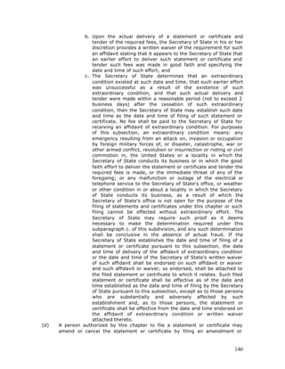 b. Upon the actual delivery of a statement or certificate and
                   tender of the required fees, the Secretary of State in his or her
                   discretion provides a written waiver of the requirement for such
                   an affidavit stating that it appears to the Secretary of State that
                   an earlier effort to deliver such statement or certificate and
                   tender such fees was made in good faith and specifying the
                   date and time of such effort; and
                c. The Secretary of State determines that an extraordinary
                   condition existed at such date and time, that such earlier effort
                   was unsuccessful as a result of the existence of such
                   extraordinary condition, and that such actual delivery and
                   tender were made within a reasonable period (not to exceed 2
                   business days) after the cessation of such extraordinary
                   condition, then the Secretary of State may establish such date
                   and time as the date and time of filing of such statement or
                   certificate. No fee shall be paid to the Secretary of State for
                   receiving an affidavit of extraordinary condition. For purposes
                   of this subsection, an extraordinary condition means: any
                   emergency resulting from an attack on, invasion or occupation
                   by foreign military forces of, or disaster, catastrophe, war or
                   other armed conflict, revolution or insurrection or rioting or civil
                   commotion in, the United States or a locality in w hich the
                   Secretary of State conducts its business or in which the good
                   faith effort to deliver the statement or certificate and tender the
                   required fees is made, or the immediate threat of any of the
                   foregoing; or any malfunction or outage of the electrical or
                   telephone service to the Secretary of State's office, or weather
                   or other condition in or about a locality in which the Secretary
                   of State conducts its business, as a result of which the
                   Secretary of State's office is not open for the purpose of the
                   filing of statements and certificates under this chapter or such
                   filing cannot be effected without extraordinary effort. The
                   Secretary of State may require such proof as it deems
                   necessary to make the determination required under this
                   subparagraph c. of this subdivision, and any such determination
                   shall be conclusive in the absence of actual fraud. If the
                   Secretary of State establishes the date and time of filing of a
                   statement or certificate pursuant to this subsection, the date
                   and time of delivery of the affidavit of extraordinary condition
                   or the date and time of the Secretary of State's written waiver
                   of such affidavit shall be endorsed on such affidavit or waiver
                   and such affidavit or waiver, so endorsed, shall be attached to
                   the filed statement or certificate to which it relates. Such filed
                   statement or certificate shall be effective as of the date and
                   time established as the date and time of filing by the Secretary
                   of State pursuant to this subsection, except as to those persons
                   who are substantially and adversely affected by such
                   establishment and, as to those persons, the statement or
                   certificate shall be effective from the date and time endorsed on
                   the affidavit of extraordinary condition or written waiver
                   attached thereto.
(d)   A person authorized by this chapter to file a statement or certificate may
      amend or cancel the statement or certificate by filing an amendment or



                                                                                   146
 