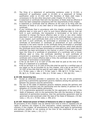 (f)   The filing of a statement of partnership existence under § 15-303, a
      statement of qualification under § 15-1001 or a statement of foreign
      qualification under § 15-1102 with the Secretary of State shall make it
      unnecessary to file any other document under Chapter 31 of this Title.
(g)   A statement or certificate filed with the Secretary of State shall be effective if
      there has been substantial compliance with the requirements of this chapter.
(h)   A statement or certificate shall be effective at the time of its filing with the
      Secretary of State or at any later date or time specified in the statement or
      certificate.
(i)   If any certificate filed in accordance with this chapter provides for a future
      effective date or time and if, prior to such future effective date or time set
      forth in such certificate, the transaction is terminated or its terms are
      amended to change the future effective date or time or any other matter
      described in such certificate so as to make such certificate false or inaccurate
      in any respect, such certificate shall, prior to the future effective date or time
      set forth in such certificate, be terminated or amended by the filing of a
      certificate of termination or certificate of amendment of such certificate,
      executed in the same manner as the certificate being terminated or amended
      is required to be executed in accordance with this section, which shall identify
      the certificate which has been terminated or amended and shall state that the
      certificate has been terminated or the manner in which it has been amended.
      Upon the filing of a certificate of amendment of a certificate with a future
      effective date or time, the certificate identified in such certificate of
      amendment is amended. Upon the filing of a certificate of termination of a
      certificate with a future effective date or time, the certificate identified in such
      certificate of termination is terminated.
(j)   A fee as set forth in § 15-1207 of this title shall be paid at the time of the
      filing of a statement or a certificate.
(k)   A fee as set forth in § 15-1207 of this title shall be paid for a certified copy of
      any paper on file as provided for by this chapter, and a fee as set forth in §
      15-1207 of this title shall be paid for each page copied. (72 Del. Laws, c. 151,
      § 1; 70 Del. Laws, c. 186, § 1; 72 Del. Laws, c. 390, §§ 5-7; 73 Del. Laws, c.
      85, §§ 5, 6; 73 Del. Laws, c. 296, § 2; 74 Del. Laws, c. 103, §§ 2-8.)

§ 15-106. Governing law.
(a)   Except as otherwise provided in subsection (b), the law of the jurisdiction
      governing a partnership agreement governs relations among the partners and
      between the partners and the partnership.
(b)   The law of the State of Delaware governs relations among the partners and
      between the partners and the partnership and the liability of partners for an
      obligation of a limited liability partnership.
(c)   If (i) a partnership agreement provides for the application of the laws of the
      State of Delaware, and (ii) the partnership files with the Secretary of State a
      statement of partnership existence, then the partnership agreement shall be
      governed by and construed under the laws of the State of Delaware. (72 Del.
      Laws, c. 151, § 1; 72 Del. Laws, c. 390, § 8.)

§ 15-107. Reserved power of State of Delaware to alter or repeal chapter.
All provisions of this chapter may be altered from time to time or repealed and all
rights of partners are subject to this reservation. Unless expressly stated to the
contrary in this chapter, all amendments of this chapter shall apply to partnerships
and partners whether or not existing at the time of the enactment of any such
amendment. (72 Del. Laws, c. 151, § 1.)



                                                                                      148
 