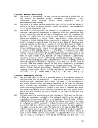 § 15-108. Name of partnership.
(a)   The name of a partnership: (i) may contain the name of a partner and (ii)
      may contain the following words: "Company," "Association," "Club,"
      "Foundation," "Fund," "Institute," "Society," "Union," "Syndicate," "Trust" (or
      abbreviations of like import).
(b)   The name of a limited liability partnership shall contain as the last words or
      letters of its name the words "Limited Liability Partnership," the abbreviation
      "L.L.P." or the designation "LLP."
(c)   The name of a partnership to be included in the statement of partnership
      existence, statement of qualification or statement of foreign qualification filed
      by such partnership must be such as to distinguish it upon the records of the
      Secretary of State from the name on such records of any corporation,
      partnership (including a limited liability partnership), limited partnership
      (including a limited liability limited partnership), statutory trust or limited
      liability company organized under the laws of the State of Delaware and
      reserved, registered, formed or organized with the Secretary of State or
      qualified to do business and registered as a foreign corporation, foreign
      limited liability partnership, foreign limited partnership, foreign statutory trust
      or foreign limited liability company in the State of Delaware; provided,
      however, that a partnership may be registered under any name which is not
      such as to distinguish it upon the records of the Secretary of State from the
      name on such records of any domestic or foreign corporation, partnership
      (including a limited liability partnership), limited partnership (including a
      limited liability limited partnership), statutory trust or limited liability company
      reserved, registered, formed or organized under the laws of the State of
      Delaware with the written consent of the other corporation, partnership
      (including a limited liability partnership), limited partnership (including a
      limited liability limited partnership), statutory trust or limited liability
      company, which written consent shall be filed with the Secretary of State. (72
      Del. Laws, c. 151, § 1; 73 Del. Laws, c. 296, § 3; 73 Del. Laws, c. 329, § 11.)

§ 15-109. Reservation of name.
(a)   The exclusive right to use of a specified name in a statement using the
      specified name may be reserved by: (1) any person intending to organize a
      partnership under this chapter and to adopt that name; (2) any partnership or
      any foreign limited liability partnership registered in the State of Delaware
      which, in either case, proposes to change its name; (3) any foreign limited
      liability partnership intending to register in the State of Delaware and adopt
      that name; and (4) any person intending to organize a foreign limited liability
      partnership and intending to have it register in the State of Delaware and
      adopt that name.
(b)   The reservation of a specified name shall be made by filing with the Secretary
      of State an application, executed by the applicant, specifying the name to be
      reserved and the name and address of the applicant. If the Secretary of State
      finds that the name is available for use, the Secretary shall reserve the name
      for exclusive use of the applicant in a statement using the specified name for
      a period of 120 days. Once having so reserved a name, the same applicant
      may again reserve the same name for successive 120 day periods. The right
      to the exclusive use of a reserved name in a statement using the specified
      name may be transferred to any other person by filing with the Secretary of
      State a notice of the transfer, executed by the applicant for whom the name
      was reserved, specifying the name to be transferred and the name and



                                                                                      149
 