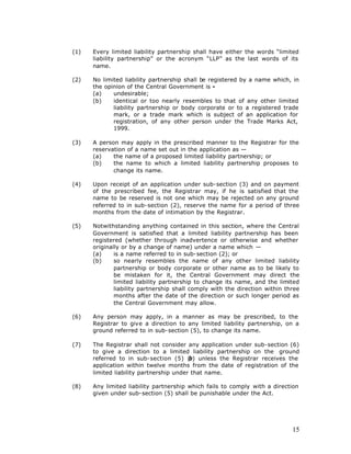 (1)   Every limited liability partnership shall have either the words “limited
      liability partnership” or the acronym “LLP” as the last words of its
      name.

(2)   No limited liability partnership shall be registered by a name which, in
      the opinion of the Central Government is -
      (a)    undesirable;
      (b)    identical or too nearly resembles to that of any other limited
             liability partnership or body corporate or to a registered trade
             mark, or a trade mark which is subject of an application for
             registration, of any other person under the Trade Marks Act,
             1999.

(3)   A person may apply in the prescribed manner to the Registrar for the
      reservation of a name set out in the application as —
      (a)    the name of a proposed limited liability partnership; or
      (b)    the name to which a limited liability partnership proposes to
             change its name.

(4)   Upon receipt of an application under sub-section (3) and on payment
      of the prescribed fee, the Registrar may, if he is satisfied that the
      name to be reserved is not one which may be rejected on any ground
      referred to in sub-section (2), reserve the name for a period of three
      months from the date of intimation by the Registrar.

(5)   Notwithstanding anything contained in this section, where the Central
      Government is satisfied that a limited liability partnership has been
      registered (whether through inadvertence or otherwise and whether
      originally or by a change of name) under a name which —
      (a)     is a name referred to in sub-section (2); or
      (b)     so nearly resembles the name of any other limited liability
              partnership or body corporate or other name as to be likely to
              be mistaken for it, the Central Government may direct the
              limited liability partnership to change its name, and the limited
              liability partnership shall comply with the direction within three
              months after the date of the direction or such longer period as
              the Central Government may allow.

(6)   Any person may apply, in a manner as may be prescribed, to the
      Registrar to give a direction to any limited liability partnership, on a
      ground referred to in sub-section (5), to change its name.

(7)   The Registrar shall not consider any application under sub-section (6)
      to give a direction to a limited liability partnership on the ground
      referred to in sub-section (5) (b) unless the Registrar receives the
      application within twelve months from the date of registration of the
      limited liability partnership under that name.

(8)   Any limited liability partnership which fails to comply with a direction
      given under sub-section (5) shall be punishable under the Act.




                                                                             15
 