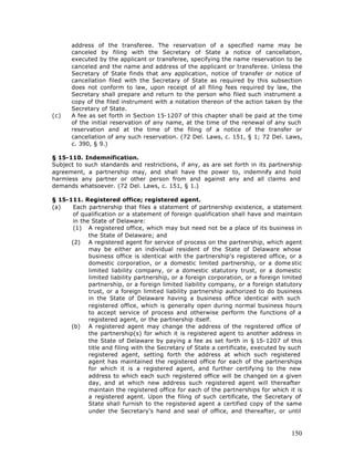 address of the transferee. The reservation of a specified name may be
       canceled by filing with the Secretary of State a notice of cancellation,
       executed by the applicant or transferee, specifying the name reservation to be
       canceled and the name and address of the applicant or transferee. Unless the
       Secretary of State finds that any application, notice of transfer or notice of
       cancellation filed with the Secretary of State as required by this subsection
       does not conform to law, upon receipt of all filing fees required by law, the
       Secretary shall prepare and return to the person who filed such instrument a
       copy of the filed instrument with a notation thereon of the action taken by the
       Secretary of State.
(c)    A fee as set forth in Section 15-1207 of this chapter shall be paid at the time
       of the initial reservation of any name, at the time of the renewal of any such
       reservation and at the time of the filing of a notice of the transfer or
       cancellation of any such reservation. (72 Del. Laws, c. 151, § 1; 72 Del. Laws,
       c. 390, § 9.)

§ 15-110. Indemnification.
Subject to such standards and restrictions, if any, as are set forth in its partnership
agreement, a partnership may, and shall have the power to, indemnify and hold
harmless any partner or other person from and against any and all claims and
demands whatsoever. (72 Del. Laws, c. 151, § 1.)

§ 15-111. Registered office; registered agent.
(a)    Each partnership that files a statement of partnership existence, a statement
       of qualification or a statement of foreign qualification shall have and maintain
       in the State of Delaware:
       (1) A registered office, which may but need not be a place of its business in
             the State of Delaware; and
      (2) A registered agent for service of process on the partnership, which agent
             may be either an individual resident of the State of Delaware whose
             business office is identical with the partnership's registered office, or a
             domestic corporation, or a domestic limited partnership, or a dome stic
             limited liability company, or a domestic statutory trust, or a domestic
             limited liability partnership, or a foreign corporation, or a foreign limited
             partnership, or a foreign limited liability company, or a foreign statutory
             trust, or a foreign limited liability partnership authorized to do business
             in the State of Delaware having a business office identical with such
             registered office, which is generally open during normal business hours
             to accept service of process and otherwise perform the functions of a
             registered agent, or the partnership itself.
      (b) A registered agent may change the address of the registered office of
             the partnership(s) for which it is registered agent to another address in
             the State of Delaware by paying a fee as set forth in § 15-1207 of this
             title and filing with the Secretary of State a certificate, executed by such
             registered agent, setting forth the address at which such registered
             agent has maintained the registered office for each of the partnerships
             for which it is a registered agent, and further certifying to the new
             address to which each such registered office will be changed on a given
             day, and at which new address such registered agent will thereafter
             maintain the registered office for each of the partnerships for which it is
             a registered agent. Upon the filing of such certificate, the Secretary of
             State shall furnish to the registered agent a certified copy of the same
             under the Secretary's hand and seal of office, and thereafter, or until



                                                                                      150
 