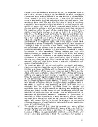 further change of address as authorized by law, the registered office in
      the State of Delaware of each of the partnerships for which the agent is
      a registered agent shall be located at the new address of the registered
      agent thereof as given in the certificate. In the event of a change of
      name of any person acting as a registered agent of a partnership, such
      registered agent shall file with the Secretary of State a certificate,
      executed by such registered agent, setting forth the new name of such
      registered agent, the name of such registered agent before it was
      changed and the address at which such registered agent has maintained
      the registered office for each of the partnerships for which it is a
      registered agent, and shall pay a fee as set forth in § 15-1207 of this
      title. Upon the filing of such certificate, the Secretary of State shall
      furnish to the registered agent a certified copy of the certificate under
      his or her hand and seal of office. A change of name of any person
      acting as a registered agent of a partnership as a result of a merger or
      consolidation of the registered agent, with or into another person which
      succeeds to its assets and liabilities by operation of law, shall be deemed
      a change of name for purposes of this section. Filing a certificate under
      this section shall be deemed to be an amendment of the statement of
      partnership existence, statement of qualification or statement of foreign
      qualification of each partnership affected thereby and each such
      partnership shall not be required to take any further action, with respect
      thereto, to amend its statement of partnership existence, statement of
      qualification or statement of foreign qualification under § 15-105(d) of
      this title. Any registered agent filing a certificate under this section shall
      promptly, upon such filing, deliver a copy of any such certificate to each
      partnership affected thereby.
(c)   The registered agent of 1 or more partnerships may resign and appoint
      a successor registered agent by paying a fee as set forth in § 15-1207 of
      this title and filing a certificate with the Secretary of State, stating the
      name and address of the successor registered agent. There shall be
      attached to such certificate a statement of each affected partnership
      ratifying and approving such change of registered agent. Upon such
      filing, the successor registered agent shall become the registered agent
      of such partnerships as have ratified and approved such substitution and
      the successor registered agent's address, as stated in such certificate,
      shall become the address of each such partnership's registered office in
      the State of Delaware. The Secretary of State shall then issue a
      certificate that the successor registered agent has become the
      registered agent of the partnerships so ratifying and approving such
      change and setting out the names of such partnerships. Filing of such
      certificate of resignation shall be deemed to be an amendment of the
      statement of partnership existence, statement of qualification or
      statement of foreign qualification of each partnership affected thereby
      and each such partnership shall not be required to take any further
      action with respect thereto to amend its statement of partnership
      existence, statement of qualification or statement of foreign qualification
      under § 15-105(d) of this title.
(d)   The registered agent of 1 or more partnerships may resign without
      appointing a successor registered agent by paying a fee as set forth in §
      15-1207 of this title and filing a certificate of resignation with the
      Secretary of State, but such resignation shall not become effective until
      30 days after the certificate is filed. The certificate shall contain a



                                                                                151
 