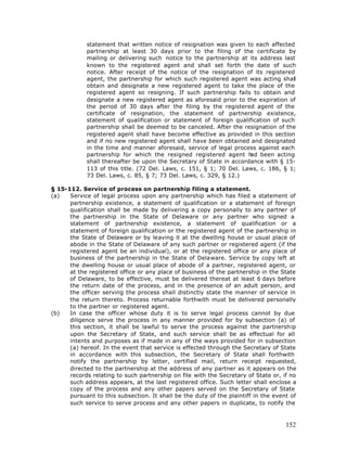 statement that written notice of resignation was given to each affected
            partnership at least 30 days prior to the filing of the certificate by
            mailing or delivering such notice to the partnership at its address last
            known to the registered agent and shall set forth the date of such
            notice. After receipt of the notice of the resignation of its registered
            agent, the partnership for which such registered agent was acting shall
            obtain and designate a new registered agent to take the place of the
            registered agent so resigning. If such partnership fails to obtain and
            designate a new registered agent as aforesaid prior to the expiration of
            the period of 30 days after the filing by the registered agent of the
            certificate of resignation, the statement of partnership existence,
            statement of qualification or statement of foreign qualification of such
            partnership shall be deemed to be canceled. After the resignation of the
            registered agent shall have become effective as provided in this section
            and if no new registered agent shall have been obtained and designated
            in the time and manner aforesaid, service of legal process against each
            partnership for which the resigned registered agent h been acting
                                                                     ad
            shall thereafter be upon the Secretary of State in accordance with § 15-
            113 of this title. (72 Del. Laws, c. 151, § 1; 70 Del. Laws, c. 186, § 1;
            73 Del. Laws, c. 85, § 7; 73 Del. Laws, c. 329, § 12.)

§ 15-112. Service of process on partnership filing a statement.
(a)   Service of legal process upon any partnership which has filed a statement of
      partnership existence, a statement of qualification or a statement of foreign
      qualification shall be made by delivering a copy personally to any partner of
      the partnership in the State of Delaware or any partner who signed a
      statement of partnership existence, a statement of qualification or a
      statement of foreign qualification or the registered agent of the partnership in
      the State of Delaware or by leaving it at the dwelling house or usual place of
      abode in the State of Delaware of any such partner or registered agent (if the
      registered agent be an individual), or at the registered office or any place of
      business of the partnership in the State of Delaware. Service by copy left at
      the dwelling house or usual place of abode of a partner, registered agent, or
      at the registered office or any place of business of the partnership in the State
      of Delaware, to be effective, must be delivered thereat at least 6 days before
      the return date of the process, and in the presence of an adult person, and
      the officer serving the process shall distinctly state the manner of service in
      the return thereto. Process returnable forthwith must be delivered personally
      to the partner or registered agent.
(b)   In case the officer whose duty it is to serve legal process cannot by due
      diligence serve the process in any manner provided for by subsection (a) of
      this section, it shall be lawful to serve the process against the partnership
      upon the Secretary of State, and such service shall be as effectual for all
      intents and purposes as if made in any of the ways provided for in subsection
      (a) hereof. In the event that service is effected through the Secretary of State
      in accordance with this subsection, the Secretary of State shall forthwith
      notify the partnership by letter, certified mail, return receipt requested,
      directed to the partnership at the address of any partner as it appears on the
      records relating to such partnership on file with the Secretary of State or, if no
      such address appears, at the last registered office. Such letter shall enclose a
      copy of the process and any other papers served on the Secretary of State
      pursuant to this subsection. It shall be the duty of the plaintiff in the event of
      such service to serve process and any other papers in duplicate, to notify the



                                                                                    152
 