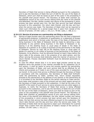 Secretary of State that service is being effected pursuant to this subsection,
      and to pay the Secretary of State the sum of $50 for the use of the State of
      Delaware, which sum shall be taxed as part of the costs in the proceeding if
      the plaintiff shall prevail therein. The Secretary of State shall maintain an
      alphabetical record of any such service setting forth the name of the plaintiff
      and defendant, the title, docket number and nature of the proceeding in which
      process has been served upon him, the fact that service has been effected
      pursuant to this subsection, the return date thereof, and the day and hour
      when the service was made. The Secretary of State shall not be required to
      retain such information for a period longer than 5 years from receipt of the
      service of process. (72 Del. Laws, c. 151, § 1; 70 Del. Laws, c. 186, § 1.)

§ 15-113. Service of process on a partnership not filing a statement.
(a)   Service of legal process upon any partnership which has not filed a statement
      of partnership existence, a statement of qualification or a statement of foreign
      qualification and which is formed under the laws of the State of Delaware or
      doing business in the State of Delaware shall be made by delivering a copy
      personally to any partner doing business in the State of Delaware or by
      leaving it at the dwelling house or usual place of abode in the State of
      Delaware of a partner or at a place of business of the partnership in the State
      of Delaware. Service by copy left at the dwelling house or usual place of
      abode of a partner or at a place of business of the partnership in the State of
      Delaware, to be effective, must be delivered thereat at least 6 days before the
      return date of the process, and in the presence of an adult person, and the
      officer serving the process shall distinctly state the manner of service in the
      return thereto. Process returnable forthwith must be delivered personally to
      the partner.
(b)   In case the officer whose duty it is to serve legal process cannot by due
      diligence serve the process in any manner provided for by subsection (a) of
      this section, it shall be lawful to serve the process against the partnership
      upon the Secretary of State, and such service shall be as effectual for all
      intents and purposes as if made in any of the ways provided for in subsection
      (a) hereof. In the event that service is effected through the Secretary of State
      in accordance with this subsection, the Secretary of State shall forthwith
      notify the partnership by letter, certified mail, return receipt requested,
      directed to the partnership at the address of any partner or the partnership as
      it is furnished to the Secretary State by the person desiring to make service.
      Such letter shall enclose a copy of the process and any other papers served on
      the Secretary of State pursuant to this subsection. It shall be the duty of the
      plaintiff in the event of such service to serve process and any other papers in
      duplicate, to notify the Secretary of State that service is being effected
      pursuant to this subsection, and to pay the Secretary of State the sum of $50
      for the use of the State of Delaware, which sum shall be taxed as part of the
      costs on the proceeding if the plaintiff shall prevail therein. The Secretary of
      State shall maintain an alphabetical record of any such service setting forth
      the name of the plaintiff and defendant, the title, docket number and nature
      of the proceeding in which process has been served upon the Secretary of
      State, the fact that service has been effected pursuant to this subsection, the
      return date thereof, and the day and hour when the service was made. The
      Secretary of State shall not be required to retain such information for a period
      longer than 5 years from the Secretary of State's receipt of the service of
      process. (72 Del. Laws, c. 151, § 1.)




                                                                                  153
 