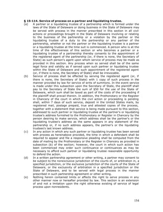 § 15-114. Service of process on a partner and liquidating trustee.
(a)   A partner or a liquidating trustee of a partnership which is formed under the
      laws of the State of Delaware or doing business in the State of Delaware may
      be served with process in the manner prescribed in this section in all civil
      actions or proceedings brought in the State of Delaware involving or relating
      to the business of the partnership or a violation by the partner or the
      liquidating trustee of a duty to the partnership or any partner of the
      partnership, whether or not the partner or the liquidating trustee is a partner
      or a liquidating trustee at the time suit is commenced. A person who is at the
      time of the effectiveness of this section or who becomes a partner or a
      liquidating trustee of a partnership thereby consents to the appointment of
      the registered agent of the partnership (or, if there is none, the Secretary of
      State) as such person's agent upon whom service of process may be made as
      provided in this section. Any process when so served shall be of the same
      legal force and validity as if served upon such partner or liquidating trustee
      within the State of Delaware and such appointment of the registered agent
      (or, if there is none, the Secretary of State) shall be irrevocable.
(b)   Service of process shall be effected by serving the registered agent (or, if
      there is none, the Secretary of State) with 1 copy of such process in the
      manner provided by law for service of writs of summons. In the event service
      is made under this subsection upon the Secretary of State, the plaintiff shall
      pay to the Secretary of State the sum of $50 for the use of the State of
      Delaware, which sum shall be taxed as part of the costs of the proceeding if
      the plaintiff shall prevail therein. In addition, the Prothonotary or the Register
      in Chancery of the court in which the civil action or proceeding is pending
      shall, within 7 days of such service, deposit in the United States mails, by
      registered mail, postage prepaid, true and attested copies of the process,
      together with a statement that service is being made pursuant to this section,
      addressed to such partner or liquidating trustee at the partner's or liquidating
      trustee's address furnished to the Prothonotary or Register in Chancery by the
      person desiring to make service, which address shall be the partner's or the
      liquidating trustee's address as the same appears in any statement of the
      partnership or, if no such address appears, the partner's or the liquidating
      trustees's last known address.
(c)   In any action in which any such partner or liquidating trustee has been served
      with process as hereinabove provided, the time in which a defendant shall be
      required to appear and file a responsive pleading shall be computed from the
      date of mailing by the Prothonotary or the Register in Chancery as provided in
      subsection (b) of the section; however, the court in which such action has
      been commenced may order such continuance or continuances as may be
      necessary to afford such partner or liquidating trustee reasonable opportunity
      to defend the action.
(d)   In a written partnership agreement or other writing, a partner may consent to
      be subject to the nonexclusive jurisdiction of the courts of, or arbitration in, a
      specified jurisdiction, or the exclusive jurisdiction of the courts of the State of
      Delaware, or the exclusivity of arbitration in a specified jurisdiction or the
      State of Delaware, and to be served with legal process in the manner
      prescribed in such partnership agreement or other writing.
(e)   Nothing herein contained limits or affects the right to serve process in any
      other manner now or hereafter provided by law. This section is an extension
      of and not a lmitation upon the right otherwise existing of service of legal
                       i
      process upon nonresidents.




                                                                                     154
 