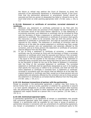 the failure or refusal may petition the Court of Chancery to direct the
      execution of the partnership agreement or amendment thereof. If the Court
      finds that the partnership agreement or amendment thereof should be
      executed and that any person so designated has failed or refused to do so, the
      Court shall enter an order granting appropriate relief. (72 Del. Laws, c. 151, §
      1.)

§ 15-118. Statement or certificate of correction; corrected statement or
certificate.
(a)    Whenever any statement or certificate authorized to be filed with the
       Secretary of State under any provision of this chapter has been so filed and is
       an inaccurate record of the action therein referred to, or was defectively or
       erroneously executed, such statement or certificate may be corrected by filing
       with the Secretary of State a statement or certificate of correction of such
       statement or certificate. The statement or certificate of correction shall specify
       the inaccuracy or defect to be corrected, shall set forth the portion of the
       statement or certificate in corrected form and shall be executed and filed as
       required by this chapter. The statement or certificate of correction shall be
       effective as of the date the original statement or certificate was filed, except
       as to those persons who are substantially and adversely affected by the
       correction, and as to those persons the statement or certificate of correction
       shall be effective from the filing date.
(b)    In lieu of filing a statement or certificate of correction, a statement or
       certificate may be corrected by filing with the Secretary of State a corrected
       statement or certificate which shall be executed and filed as if the corrected
       statement or certificate were the statement or certificate being corrected, and
       a fee equal to the fee payable to the Secretary of State if the statement or
       certificate being corrected were then being filed shall be paid to and collected
       by the Secretary of State for the use of the State of Delaware in connection
       with the filing of the corrected statement or certificate. The corrected
       statement or certificate shall be specifically designated as such in its heading,
       shall specify the inaccuracy or defect to be corrected, and shall set forth the
       entire statement or certificate in corrected form. A statement or certificate
       corrected in accordance with this section shall be effective as of the date the
       original statement or certificate was filed, except as to those persons who are
       substantially and adversely affected by the correction and as to those persons
       the statement or certificate as corrected shall be effective from the filing date.
       (72 Del. Laws, c. 151, § 1.)

§ 15-119. Business transactions of partner with the partnership.
Except as provided in the partnership agreement, a partner may lend money to,
borrow money from, act as a surety, guarantor or endorser for, guarantee or assume
1 or more specific obligations of, provide collateral for and transact other business
with, the partnership and, subject to other applicable law, has the same rights and
obligations with respect thereto as a person who is not a partner. (72 Del. Laws, c.
151, § 1.)

§ 15-120. Contractual appraisal rights.
A partnership agreement or an agreement of merger or consolidation may provide
that contractual appraisal rights with respect to a partnership interest or another
interest in a partnership shall be available for any class or group of partners or
partnership interests in connection with any amendment of a partnership agreement,
any merger or consolidation in which the partnership is a constituent party to the



                                                                                     156
 