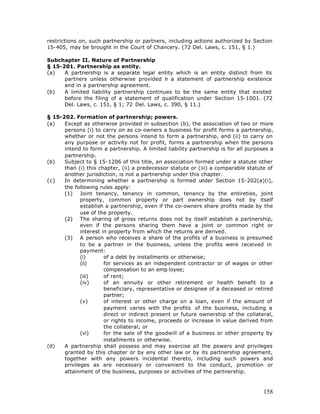restrictions on, such partnership or partners, including actions authorized by Section
15-405, may be brought in the Court of Chancery. (72 Del. Laws, c. 151, § 1.)

Subchapter II. Nature of Partnership
§ 15-201. Partnership as entity.
(a)   A partnership is a separate legal entity which is an entity distinct from its
      partners unless otherwise provided n a statement of partnership existence
                                             i
      and in a partnership agreement.
(b)   A limited liability partnership continues to be the same entity that existed
      before the filing of a statement of qualification under Section 15-1001. (72
      Del. Laws, c. 151, § 1; 72 Del. Laws, c. 390, § 11.)

§ 15-202. Formation of partnership; powers.
(a)   Except as otherwise provided in subsection (b), the association of two or more
      persons (i) to carry on as co-owners a business for profit forms a partnership,
      whether or not the persons intend to form a partnership, and (ii) to carry on
      any purpose or activity not for profit, forms a partnership when the persons
      intend to form a partnership. A limited liability partnership is for all purposes a
      partnership.
(b)   Subject to § 15-1206 of this title, an association formed under a statute other
      than (i) this chapter, (ii) a predecessor statute or (iii) a comparable statute of
      another jurisdiction, is not a partnership under this chapter.
(c)   In determining whether a partnership is formed under Section 15-202(a)(i),
      the following rules apply:
      (1) Joint tenancy, tenancy in common, tenancy by the entireties, joint
             property, common property or part ownership does not by itself
             establish a partnership, even if the co-owners share profits made by the
             use of the property.
      (2) The sharing of gross returns does not by itself establish a partnership,
             even if the persons sharing them have a joint or common right or
             interest in property from which the returns are derived.
      (3) A person who receives a share of the profits of a business is presumed
             to be a partner in the business, unless the profits were received in
             payment:
             (i)       of a debt by installments or otherwise;
             (ii)      for services as an independent contractor or of wages or other
                       compensation to an emp loyee;
             (iii)     of rent;
             (iv)      of an annuity or other retirement or health benefit to a
                       beneficiary, representative or designee of a deceased or retired
                       partner;
             (v)       of interest or other charge on a loan, even if the amount of
                       payment varies with the profits of the business, including a
                       direct or indirect present or future ownership of the collateral,
                       or rights to income, proceeds or increase in value derived from
                       the collateral; or
             (vi)      for the sale of the goodwill of a business or other property by
                       installments or otherwise.
(d)   A partnership shall possess and may exercise all the powers and privileges
      granted by this chapter or by any other law or by its partnership agreement,
      together with any powers incidental thereto, including such powers and
      privileges as are necessary or convenient to the conduct, promotion or
      attainment of the business, purposes or activities of the partnership.



                                                                                     158
 