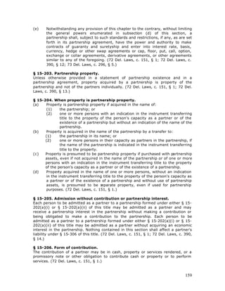 (e)    Notwithstanding any provision of this chapter to the contrary, without limiting
       the general powers enumerated in subsection (d) of this section, a
       partnership shall, subject to such standards and restrictions, if any, as are set
       forth in its partnership agreement, have the power and authority to make
       contracts of guaranty and suretyship and enter into interest rate, basis,
       currency, hedge or other swap agreements or cap, floor, put, call, option,
       exchange or collar agreements, derivative agreements, or other agreements
       similar to any of the foregoing. (72 Del. Laws, c. 151, § 1; 72 Del. Laws, c.
       390, § 12; 73 Del. Laws, c. 296, § 5.)

§ 15-203. Partnership property.
Unless otherwise provided in a statement of partnership existence and in a
partnership agreement, property acquired by a partnership is property of the
partnership and not of the partners individually. (72 Del. Laws, c. 151, § 1; 72 Del.
Laws, c. 390, § 13.)

§ 15-204. When property is partnership property.
(a)    Property is partnership property if acquired in the name of:
       (1)     the partnership; or
       (2)     one or more persons with an indication in the instrument transferring
               title to the property of the person's capacity as a partner or of the
               existence of a partnership but without an indication of the name of the
               partnership.
(b)    Property is acquired in the name of the partnership by a transfer to:
      (1)      the partnership in its name; or
      (2)      one or more persons in their capacity as partners in the partnership, if
               the name of the partnership is indicated in the instrument transferring
               title to the property.
(c)   Property is presumed to be partnership property if purchased with partnership
      assets, even if not acquired in the name of the partnership or of one or more
      persons with an indication in the instrument transferring title to the property
      of the person's capacity as a partner or of the existence of a partnership.
(d)    Property acquired in the name of one or more persons, without an indication
       in the instrument transferring title to the property of the person's capacity as
       a partner or of the existence of a partnership and without use of partnership
       assets, is presumed to be s     eparate property, even if used for partnership
       purposes. (72 Del. Laws, c. 151, § 1.)

§ 15-205. Admission without contribution or partnership interest.
Each person to be admitted as a partner to a partnership formed under either § 15-
202(a)(i) or § 15-202(a)(ii) of this title may be admitted as a partner and may
receive a partnership interest in the partnership without making a contribution or
being obligated to make a contribution to the partnership. Each person to be
admitted as a partner to a partnership formed under either § 15-202(a)(i) or § 15-
202(a)(ii) of this title may be admitted as a partner without acquiring an economic
interest in the partnership. Nothing contained in this section shall affect a partner's
liability under § 15-306 of this title. (72 Del. Laws, c. 151, § 1; 72 Del. Laws, c. 390,
§ 14.)

§ 15-206. Form of contribution.
The contribution of a partner may be in cash, property or services rendered, or a
promissory note or other obligation to contribute cash or property or to perform
services. (72 Del. Laws, c. 151, § 1.)



                                                                                     159
 