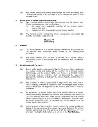 (9)   Any limited liability partnership may change its name by lodging with
            the Registrar notice of such change in such manner and form as may
            be prescribed.

13.   Publication of name and limited liability.
      (1)   Every limited liability partnership shall ensure that its invoices and
            official correspondence bear the following:
            (a)      the name and registration number of the limited liability
                     partnership; and
            (b)      a statement that it is registered with limited liability.

      (2)   Any limited liability partnership which contravenes sub-section (1)
            shall be punishable under the Act.

                                  Chapter IV
                                  Partnership

14.   Partner.

      (1)   On the incorporation of a limited liability partnership its partners are
            the persons who subscribed their names to the incorporation
            document.

      (2)   Any other person may become a partner of a limited liability
            partnership by and in accordance with an agreement with the existing
            partners.

15.   Relationship of Partners.

      (1)   Except as far as otherwise provided by this Act or any other enactment,
            the mutual rights and duties of the partners of a limited liability
            partnership, and the mutual rights and duties of a limited liability
            partnership and its partners, shall be governed by agreement
            between the partners, or between the limited liability partnership and
            its partners.

      (2)   The contents as may be prescribed in Regulations and form part of
            limited liability partnership agreement and any changes made therein
            shall be filed with the Registrar in the manner and form as may be
            prescribed.

      (3)   An agreement in writing made before the incorporation of a limited
            liability partnership between the persons who subscribe their names to
            the incorporation document may impose obligations on the limited
            liability partnership as a pre-incorporation agreement, provided such
            agreement is ratified by all the partners after the incorporation of the
            limited liability partnership.

      (4)   In the absence of agreement as to any matter, the mutual rights and
            duties of the partners and the mutual rights and duties of the limited
            liability partnership and the partners shall be determined by any
            provision relating to that matter as is set out in the First Schedule.




                                                                                 16
 
