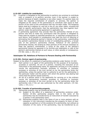§ 15-207. Liability for contribution.
(a)   A partner is obligated to the partnership to perform any promise to contribute
      cash or property or to perform services, even if the partner is unable to
      perform because of death, disability or any other reason. If a partner does not
      make the required contribution of property or services, the partner is
      obligated at the option of the partnership to contribute cash equal to that
      portion of the value of the contribution that has not been made. The foregoing
      option shall be in addition to, and not in lieu of, any other rights, including the
      right to specific performance, that the partnership may have against such
      partner under the partnership agreement or applicable law.
(b)   A partnership agreement may provide that the partnership interest of any
      partner who fails to make any contribution that the partner is obligated to
      make shall be subject to specified penalties for, or specified consequences of,
      such failure. Such penalty or consequence may take the form of reducing or
      eliminating the defaulting partner's interest in the partnership, subordinating
      the partner's partnership interest to that of nondefaulting partners, a forced
      sale of the partner's partnership interest, forfeiture of the partner's
      partnership interest, the lending by other partners of the amount necessary to
      meet the partner's commitment, a fixing of the value of the partner's
      partnership interest by appraisal or by formula and redemption or sale of the
      partner's partnership interest at such value, or other penalty or consequence.
      (72 Del. Laws, c. 151, § 1.)

Subchapter III. Relations of Partners to Persons Dealing with Partnership

§ 15-301. Partner agent of partnership.
Subject to the effect of a statement of partnership existence under Section 15-303:
(1)    Each partner is an agent of the partnership for the purpose of its business,
       purposes or activities. An act of a partner, including the execution of an
       instrument in the partnership name, for apparently carrying on in the ordinary
       course the partnership's business, purposes or activities or business,
       purposes or activities of the kind carried on by the partnership binds the
       partnership, unless the partner had no authority to act for the partnership in
       the particular matter and the person with whom the partner was dealing had
       notice that the partner lacked authority.
(2)    An act of a partner which is not apparently for carrying on in the ordinary
       course the partnership's business, purposes or activities or business,
       purposes or activities of the kind carried on by the partnership binds the
       partnership only if the act was authorized by the other partners. (72 Del.
       Laws, c. 151, § 1.)

§ 15-302. Transfer of partnership property.
(a)   Partnership property may be transferred as follows:
      (1) Subject to the effect of a statement of partnership existence under
           Section 15-303, partnership property held in the name of the
           partnership may be transferred by an instrument of transfer executed by
           a partner in the partnership name.
      (2) Partnership property held in the name of one or more partners with an
           indication in the instrument transferring the property to them of their
           capacity as partners or of the existence of a partnership, but without an
           indication of the name of the partnership, may be transferred by an




                                                                                     160
 