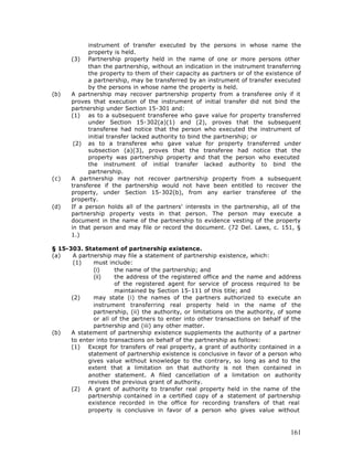 instrument of transfer executed by the persons in whose name the
            property is held.
      (3) Partnership property held in the name of one or more persons other
            than the partnership, without an indication in the instrument transferring
            the property to them of their capacity as partners or of the existence of
            a partnership, may be transferred by an instrument of transfer executed
            by the persons in whose name the property is held.
(b)   A partnership may recover partnership property from a transferee only if it
      proves that execution of the instrument of initial transfer did not bind the
      partnership under Section 15-301 and:
      (1) as to a subsequent transferee who gave value for property transferred
            under Section 15-302(a)(1) and (2), proves that the subsequent
            transferee had notice that the person who executed the instrument of
            initial transfer lacked authority to bind the partnership; or
       (2) as to a transferee who gave value for property transferred under
            subsection (a)(3), proves that the transferee had notice that the
            property was partnership property and that the person who executed
            the instrument of initial transfer lacked authority to bind the
            partnership.
(c)   A partnership may not recover partnership property from a subsequent
      transferee if the partnership would not have been entitled to recover the
      property, under Section 15-302(b), from any earlier transferee of the
      property.
(d)   If a person holds all of the partners' interests in the partnership, all of the
      partnership property vests in that person. The person may execute a
      document in the name of the partnership to evidence vesting of the property
      in that person and may file or record the document. (72 Del. Laws, c. 151, §
      1.)

§ 15-303. Statement of partnership existence.
(a)    A partnership may file a statement of partnership existence, which:
       (1)    must include:
              (i)     the name of the partnership; and
              (ii)    the address of the registered office and the name and address
                      of the registered agent for service of process required to be
                      maintained by Section 15-111 of this title; and
      (2)     may state (i) the names of the partners authorized to execute an
              instrument transferring real property held in the name of the
              partnership, (ii) the authority, or limitations on the authority, of some
              or all of the partners to enter into other transactions on behalf of the
              partnership and (iii) any other matter.
(b)   A statement of partnership existence supplements the authority of a partner
      to enter into transactions on behalf of the partnership as follows:
      (1) Except for transfers of real property, a grant of authority contained in a
            statement of partnership existence is conclusive in favor of a person who
            gives value without knowledge to the contrary, so long as and to the
            extent that a limitation on that authority is not then contained in
            another statement. A filed cancellation of a limitation on authority
            revives the previous grant of authority.
      (2) A grant of authority to transfer real property held in the name of the
            partnership contained in a certified copy of a statement of partnership
            existence recorded in the office for recording transfers of that real
            property is conclusive in favor of a person who gives value without



                                                                                   161
 