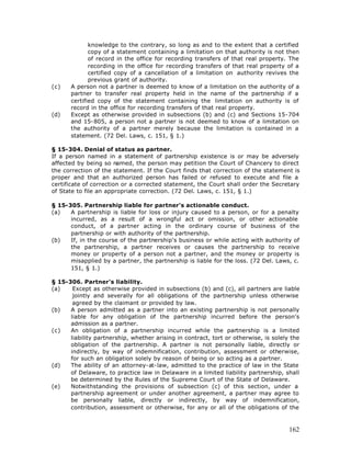 knowledge to the contrary, so long as and to the extent that a certified
              copy of a statement containing a limitation on that authority is not then
              of record in the office for recording transfers of that real property. The
              recording in the office for recording transfers of that real property of a
              certified copy of a cancellation of a limitation on authority revives the
              previous grant of authority.
(c)    A person not a partner is deemed to know of a limitation on the authority of a
       partner to transfer real property held in the name of the partnership if a
       certified copy of the statement containing the limitation on authority is of
       record in the office for recording transfers of that real property.
(d)    Except as otherwise provided in subsections (b) and (c) and Sections 15-704
       and 15-805, a person not a partner is not deemed to know of a limitation on
       the authority of a partner merely because the limitation is contained in a
       statement. (72 Del. Laws, c. 151, § 1.)

§ 15-304. Denial of status as partner.
If a person named in a statement of partnership existence is or may be adversely
affected by being so named, the person may petition the Court of Chancery to direct
the correction of the statement. If the Court finds that correction of the statement is
proper and that an authorized person has failed or refused to execute and file a
certificate of correction or a corrected statement, the Court shall order the Secretary
of State to file an appropriate correction. (72 Del. Laws, c. 151, § 1.)

§ 15-305. Partnership liable for partner's actionable conduct.
(a)   A partnership is liable for loss or injury caused to a person, or for a penalty
      incurred, as a result of a wrongful act or omission, or other actionable
      conduct, of a partner acting in the ordinary course of business of the
      partnership or with authority of the partnership.
(b)   If, in the course of the partnership's business or while acting with authority of
      the partnership, a partner receives or causes the partnership to receive
      money or property of a person not a partner, and the money or property is
      misapplied by a partner, the partnership is liable for the loss. (72 Del. Laws, c.
      151, § 1.)

§ 15-306. Partner's liability.
(a)    Except as otherwise provided in subsections (b) and (c), all partners are liable
       jointly and severally for all obligations of the partnership unless otherwise
       agreed by the claimant or provided by law.
(b)   A person admitted as a partner into an existing partnership is not personally
      liable for any obligation of the partnership incurred before the person's
      admission as a partner.
(c)   An obligation of a partnership incurred while the partnership is a limited
      liability partnership, whether arising in contract, tort or otherwise, is solely the
      obligation of the partnership. A partner is not personally liable, directly or
      indirectly, by way of indemnification, contribution, assessment or otherwise,
      for such an obligation solely by reason of being or so acting as a partner.
(d)   The ability of an attorney-at-law, admitted to the practice of law in the State
      of Delaware, to practice law in Delaware in a limited liability partnership, shall
      be determined by the Rules of the Supreme Court of the State of Delaware.
(e)   Notwithstanding the provisions of subsection (c) of this section, under a
      partnership agreement or under another agreement, a partner may agree to
      be personally liable, directly or indirectly, by way of indemnification,
      contribution, assessment or otherwise, for any or all of the obligations of the



                                                                                      162
 