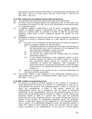 partnership incurred while the partnership is a limited liability partnership. (72
      Del. Laws, c. 151, § 1; 73 Del. Laws, c. 85, § 8; 73 Del. Laws, c. 296, § 6; 75
      Del. Laws, c. 50, § 3.)

§ 15-307. Actions by and against partnership and partners.
(a)    A partnership may sue and be sued in the name of the partnership.
(b)   An action may be brought against the partnership and, to the extent not
      inconsistent with Section 15-306, any or all of the partners in the same action
      or in separate actions.
(c)   A judgment against a partnership is not by itself a judgment against a
      partner. A judgment against a partnership may not be satisfied from the
      assets of a partner liable as provided in Section 15-306 for a partnership
      obligation unless there is also a judgment against the partner for such
      obligation.
(d)   A judgment creditor of a partner may not levy execution against the assets of
      the partner to satisfy a judgment based on a claim against the partnership
      unless:
      (1)     the claim is for an obligation of the partnership for which the partner is
              liable as provided in Section 15-306 and either:
              (i)      a judgment based on the same claim has been obtained against
                       the partnership and a writ of execution on the judgment has
                       been returned unsatisfied in whole or in part;
              (ii)     the partnership is a debtor in bankruptcy;
              (iii)    the partner has agreed that the creditor need not exhaust
                       partnership assets; or
              (iv)     a court grants permission to the judgment creditor to levy
                       execution against the assets of a partner based on a finding
                       that partnership assets subject to execution are clearly
                       insufficient to satisfy the judgment, that exhaustion of
                       partnership assets is excessively burdensome, or that the grant
                       of permission is an appropriate exercise of the court's equitable
                       powers; or
      (2)     liability is imposed on the partner by law or contract independent of
              the existence of the partnership.
(e)   This section applies to any obligation of the partnership resulting from a
      representation by a partner or purported partner under Section 15-308. (72
      Del. Laws, c. 151, § 1.)

§ 15-308. Liability of purported partner.
(a)   If a person, by words or conduct, purports to be a partner, or consents to
      being represented by another as a partner, in a partnership or with one or
      more persons not partners, the purported partner is liable to a person to
      whom the representation is made, if that person, relying on the
      representation, enters into a transaction with the actual or purported
      partnership. If the representation, either by the purported partner or by a
      person with the purported partner's consent, is made in a public manner, the
      purported partner is liable to a person who relies upon the purported
      partnership even if the purported partner is not aware of being held out as a
      partner to the claimant. If a partnership obligation results, the purported
      partner is liable with respect to that obligation as if the purported partner
      were a partner. If no p artnership obligation results, the purported partner is
      liable with respect to that obligation jointly and severally with any other
      person consenting to the representation. In the case of a limited liability



                                                                                    163
 