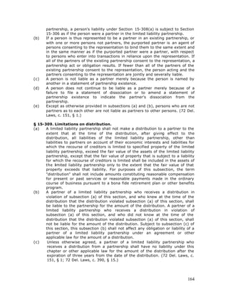 partnership, a person's liability under Section 15-308(a) is subject to Section
      15-306 as if the person were a partner in the limited liability partnership.
(b)   If a person is thus represented to be a partner in an existing partnership, or
      with one or more persons not partners, the purported partner is an agent of
      persons consenting to the representation to bind them to the same extent and
      in the same manner as if the purported partner were a partner, with respect
      to persons who enter into transactions in reliance upon the representation. If
      all of the partners of the existing partnership consent to the representation, a
      partnership act or obligation results. If fewer than all of the partners of the
      existing partnership consent to the representation, the person acting and the
      partners consenting to the representation are jointly and severally liable.
(c)   A person is not liable as a partner merely because the person is named by
      another in a statement of partnership existence.
(d)   A person does not continue to be liable as a partner merely because of a
      failure to file a statement of dissociation or to amend a statement of
      partnership existence to indicate the partner's dissociation from the
      partnership.
(e)   Except as otherwise provided in subsections (a) and (b), persons who are not
      partners as to each other are not liable as partners to other persons. (72 Del.
      Laws, c. 151, § 1.)

§ 15-309. Limitations on distribution.
(a)   A limited liability partnership shall not make a distribution to a partner to the
      extent that at the time of the distribution, after giving effect to the
      distribution, all liabilities of the limited liability partnership, other than
      liabilities to partners on account of their economic interests and liabilities for
      which the recourse of creditors is limited to specified property of the limited
      liability partnership, exceed the fair value of the assets of the limited liability
      partnership, except that the fair value of property that is subject to a liability
      for which the recourse of creditors is limited shall be included in the assets of
      the limited liability partnership only to the extent that the fair value of that
      property exceeds that liability. For purposes of this subsection, the term
      "distribution" shall not include amounts constituting reasonable compensation
      for present or past services or reasonable payments made in the ordinary
      course of business pursuant to a bona fide retirement plan or other benefits
      program.
(b)   A partner of a limited liability partnership who receives a distribution in
      violation of subsection (a) of this section, and who knew at the time of the
      distribution that the distribution violated subsection (a) of this section, shall
      be liable to the partnership for the amount of the distribution. A partner of a
      limited liability partnership who receives a distribution in violation of
      subsection (a) of this section, and who did not know at the time of the
      distribution that the distribution violated subsection (a) of this section, shall
      not be liable for the amount of the distribution. Subject to subsection (c) of
      this section, this subsection (b) shall not affect any obligation or liability of a
      partner of a limited liability partnership under an agreement or other
      applicable law for the amount of a distribution.
(c)    Unless otherwise agreed, a partner of a limited liability partnership who
       receives a distribution from a partnership shall have no liability under this
       chapter or other applicable law for the amount of the distribution after the
       expiration of three years from the date of the distribution. (72 Del. Laws, c.
       151, § 1; 72 Del. Laws, c. 390, § 15.)




                                                                                     164
 