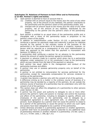 Subchapter IV. Relations of Partners to Each Other and to Partnership
§ 15-401. Partner's rights and duties.
(a)    Each partner is deemed to have an account that is:
       (1) credited with an amount equal to the money plus the value of any other
            property, net of the amount of any liabilities, the partner contributes to
            the partnership and the partner's share of the partnership profits; and
      (2) charged with an amount equal to the money plus the value of any other
            property, net of the amount of any liabilities, distributed by the
            partnership to the partner and the partner's share of the partnership
            losses.
(b)   Each partner is entitled to an equal share of the partnership profits and is
      chargeable with a share of the partnership losses in proportion to the
      partner's share of the profits.
(c)   In addition to indemnification under Section 15-110, a partnership shall
      reimburse a partner for payments made and indemnify a partner for liabilities
      incurred by the partner in the ordinary course of the business of the
      partnership or for the preservation of its business or property; however, no
      person shall be required as a consequence of any such indemnification to
      make any payment to the extent that the payment is inconsistent with
      Sections 15-306(b) or (c).
(d)   A partnership shall reimburse a partner for an advance to the partnership
      beyond the amount of capital the partner agreed to contribute.
(e)   A payment or advance made by a partner which gives rise to a partnership
      obligation under subsection (c) or (d) constitutes a loan to the partnership
      which accrues interest from the date of the payment or advance.
(f)   Each partner has equal rights in the management and conduct of the
      partnership business and affairs.
(g)   A partner may use or possess p     artnership property only on behalf of the
      partnership.
(h)   A partner is not entitled to remuneration for services performed for the
      partnership, except for reasonable compensation for services rendered in
      winding up the partnership.
(i)    A person may become a partner only with the consent of all of the partners.
(j)   A difference arising as to a matter in the ordinary course of business of a
      partnership may be decided by a majority of the partners. An act outside the
      ordinary course of business of a partnership may be undertaken only with the
      consent of all of the partners.
(k)   This section does not affect the obligations of a partnership to other persons
      under Section 15-301.
(l)   A partner has the power and authority to delegate to one or more other
      persons the partner's rights and powers to manage and control the business
      and affairs of the partnership, including to delegate to agents, officers and
      employees of the partner or the partnership, and to delegate by a
      management agreement or other agreement with, or otherwise to, other
      persons. Such delegation by a partner shall not cause the partner to cease to
      be a partner of the partnership or cause the person to whom any such rights
      and powers have been delegated to be a partner of the partnership.
(m)   Unless otherwise provided in a partnership agreement or another agreement,
      a partner shall have no preemptive right to subscribe to any additional issue
      of partnership interests or another interest in a partnership. (72 Del. Laws, c.
      151, § 1; 73 Del. Laws, c. 296, §§ 7, 8.)




                                                                                  165
 