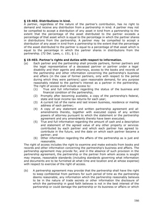 § 15-402. Distributions in kind.
A partner, regardless of the nature of the partner's contribution, has no right to
demand and receive any distribution from a partnership in kind. A partner may not
be compelled to accept a distribution of any asset in kind from a partnership to the
extent that the percentage of the asset distributed to the partner exceeds a
percentage of that asset which is equal to the percentage in which the partner shares
in distributions from the partnership. A partner may be compelled to accept a
distribution of any asset in kind from a partnership to the extent that the percentage
of the asset distributed to the partner is equal to a percentage of that asset which is
equal to the percentage in which the partner shares in distributions from the
partnership. (72 Del. Laws, c. 151, § 1.)

§ 15-403. Partner's rights and duties with respect to information.
(a)    Each partner and the partnership shall provide partners, former partners and
       the legal representative of a deceased partner or partner under a legal
       disability and their agents and attorneys, access to the books and records of
       the partnership and other information concerning the partnership's business
       and affairs (in the case of former partners, only with respect to the period
       during which they were partners) upon reasonable demand, for any purpose
       reasonably related to the partner's interest as a partner in the partnership.
       The right of access shall include access to:
       (1)     True and full information regarding the status of the business and
               financial condition of the partnership;
       (2) Promptly after becoming available, a copy of the partnership's federal,
             state and local income tax returns for each year;
       (3) A current list of the name and last known business, residence or mailing
             address of each partner;
       (4) A copy of any statement and written partnership agreement and all
             amendments thereto, together with executed copies of any written
             powers of attorney pursuant to which the statement or the partnership
             agreement and any amendments thereto have been executed;
       (5) True and full information regarding the amount of cash and a description
             and statement of the agreed value of any other property or services
             contributed by each partner and which each partner has agreed to
             contribute in the future, and the date on which each partner became a
             partner; and
       (6) Other information regarding the affairs of the partnership as is just and
             reasonable.
The right of access includes the right to examine and make extracts from books and
records and other information concerning the partnership's business and affairs. The
partnership agreement may provide for, and in the absence of such provision in the
partnership agreement, the partnership or the partner from whom access is sought
may impose, reasonable standards (including standards governing what information
and documents are to be furnished at what time and location and at whose expense)
with respect to exercise of the right of access.

(b)   A partnership agreement may provide that the partnership shall have the right
      to keep confidential from partners for such period of time as the partnership
      deems reasonable, any information which the partnership reasonably believes
      to be in the nature of trade secrets or other information the disclosure of
      which the partnership in good faith believes is not in the best interest of the
      partnership or could damage the partnership or its business or affairs or which




                                                                                   166
 