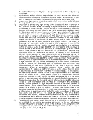 the partnership is required by law or by agreement with a third party to keep
      confidential.
(c)   A partnership and its partners may maintain the books and records and other
      information concerning the partnership in other than a written form if such
      form is capable of conversion into written form within a reasonable time.
(d)   Any demand by a partner under this section shall be in writing and shall state
      the purpose of such demand.
(e)   Any action to enforce any right arising under this section shall be brought in
      the Court of Chancery. If the partnership or a partner refuses to permit access
      as described in subsection (a)(3) of this section or does not reply to a demand
      that has been made within 5 business days after the demand has been made,
      the demanding partner, former partner, or legal representative of a deceased
      partner or partner under a legal disability may apply to the Court of Chancery
      for an order to compel such disclosure. The Court of Chancery is hereby
      vested with exclusive jurisdiction to determine whether or not the person
      making the demand is entitled to the books and records or other information
      concerning the partnership's business and affairs sought. The Court of
      Chancery may summarily order the partnership or partner to permit the
      demanding partner, former partner or legal representative of a deceased
      partner or partner under a legal disability and their agents and attorneys to
      provide access to the information described in subsection (a)(3) of this section
      and to make copies or extracts therefrom; or the Court of Chancery may
      summarily order the partnership or partner to furnish to the demanding
      partner, former partner or legal representative of a deceased partner or
      partner under a legal disability and their agents and attorneys the information
      described in subsection (a)(3) of this section on the condition that the partner,
      former partner or legal representative of a deceased partner or partner under
      a legal disability first pay to the partnership or to the partner from whom
      access is sought the reasonable cost of obtaining and furnishing such
      information and on such other conditions as the Court of Chancery deems
      appropriate. When a demanding partner, former partner or legal
      representative of a deceased partner or partner under a legal disability seeks
      to obtain access to information described in subsection (a)(3) of this section,
      the demanding partner, former partner or legal representative of a deceased
      partner or partner under a legal disability shall first establish (1) that the
      demanding partner, former partner or legal representative of a deceased
      partner or partner under a legal disability has complied with the provisions of
      this section respecting the form and manner of making demand for obtaining
      access to such information and (2) that the information the demanding
      partner, former partner or legal representative of a deceased partner or
      partner under a legal disability seeks is reasonably related to the partner's
      interest as a partner in the partnership. The Court of Chancery may, in its
      discretion, prescribe any limitations or conditions with reference to the access
      to information, or award such other or further relief as the Court of Chancery
      may deem just and proper. The Court of Chancery may order books,
      documents and records, pertinent extracts therefrom, or duly authenticated
      copies thereof, to be brought within the State of Delaware and kept in the
      State of Delaware upon such terms and conditions as the order may prescribe.
(f)   The rights of a partner to obtain information as provided in this section may
      be restricted in an original partnership agreement or in any subsequent
      amendment approved or adopted by all of the partners and in compliance with
      any applicable requirements of the partnership agreement. (72 Del. Laws, c.
      151, § 1; 73 Del. Laws, c. 85, § 9.)



                                                                                   167
 
