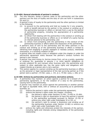 § 15-404. General standards of partner's conduct.
(a)   The only fiduciary duties a partner owes to the partnership and the other
      partners are the duty of loyalty and the duty of care set forth in subsections
      (b) and (c).
(b)   A partner's duty of loyalty to the partnership and the other partners is limited
      to the following:
      (1) to account to the partnership and hold as trustee for it any property,
            profit or benefit derived by the partner in the conduct or winding up of
            the partnership business or affairs or derived from a use by the partner
            of partnership property, including the appropriation of a partnership
            opportunity;
      (2) to refrain from dealing with the partnership in the conduct or winding up
            of the partnership business or affairs as or on behalf of a party having
            an interest adverse to the partnership; and
      (3) to refrain from competing with the partnership in the conduct of the
            partnership business or affairs before the dissolution of the partnership.
(c)   A partner's duty of care to the partnership and the other partners in the
      conduct and winding up of the partnership business or affairs is limited to
      refraining from engaging in grossly negligent or reckless conduct, intentional
      misconduct, or a knowing violation of law.
(d)   A partner does not violate a duty or obligation under this chapter or under the
      partnership agreement solely because the partner's conduct furthers the
      partner's own interest.
(e)   A partner may lend money to, borrow money from, act as a surety, guarantor
      or endorser for, guarantee or assume 1 or more specific obligations of,
      provide collateral for and transact other business with, the partnership and,
      subject to other applicable law, has the same rights and obligations with
      respect thereto as a person who is not a partner.
(f)   This section applies to a person winding up the partnership business or affairs
      as the personal or legal representative of the last surviving partner as if the
      person were a partner. (72 Del. Laws, c. 151, § 1; 74 Del. Laws, c. 266, § 5.)

§ 15-405. Actions by partnership and partners; derivative actions.
(a)   A partnership may maintain an action against a partner for a breach of the
      partnership agreement, or for the violation of a duty to the partnership,
      causing harm to the partnership.
(b)   A partner may maintain an action against the partnership or another partner
      for legal or equitable relief, with or without an accounting as to partnership
      business, to:
      (1)     enforce the partner's rights under the partnership agreement;
      (2)     enforce the partner's rights under this chapter, including:
              (i)     the partner's rights under Sections 15-401, 15-403 or 15-404;
              (ii)    the partner's right on dissociation to have the partner's interest
                      in the partnership purchased pursuant to Section 15-701 or
                      enforce any other right under Subchapter VI or VII; or
              (iii)   the partner's right to compel a dissolution and winding up of
                      the partnership business under Section 15-801 or enforce any
                      other right under Subchapter VIII; or
      (3)     enforce the rights and otherwise protect the interests of the partner,
              including rights and interests arising independently of the partnership
              relationship.




                                                                                    168
 