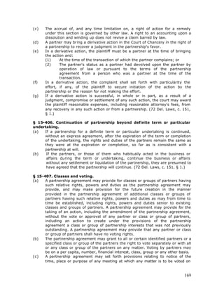 (c)   The accrual of, and any time limitation on, a right of action for a remedy
      under this section is governed by other law. A right to an accounting upon a
      dissolution and winding up does not revive a claim barred by law.
(d)   A partner may bring a derivative action in the Court of Chancery in the right of
      a partnership to recover a judgment in the partnership's favor.
(e)   In a derivative action, the plaintiff must be a partner at the time of bringing
      the action and:
      (1)     At the time of the transaction of which the partner complains; or
      (2)     The partner's status as a partner had devolved upon the partner by
              operation of law or pursuant to the terms of the partnership
              agreement from a person who was a partner at the time of the
              transaction.
(f)   In a derivative action, the complaint shall set forth with particularity the
      effort, if any, of the plaintiff to secure initiation of the action by the
      partnership or the reason for not making the effort.
(g)   If a derivative action is successful, in whole or in part, as a result of a
      judgment, compromise or settlement of any such action, the court may award
      the plaintiff reasonable expenses, including reasonable attorney's fees, from
      any recovery in any such action or from a partnership. (72 Del. Laws, c. 151,
      § 1.)

§ 15-406. Continuation of partnership beyond definite term or particular
undertaking.
(a)  If a partnership for a definite term or particular undertaking is continued,
     without an express agreement, after the expiration of the term or completion
     of the undertaking, the rights and duties of the partners remain the same as
     they were at the expiration or completion, so far as is consistent with a
     partnership at will.
(b)   If the partners, or those of them who habitually acted in the business or
      affairs during the term or undertaking, continue the business or affairs
      without any settlement or liquidation of the partnership, they are presumed to
      have agreed that the partnership will continue. (72 Del. Laws, c. 151, § 1.)

§ 15-407. Classes and voting.
(a)   A partnership agreement may provide for classes or groups of partners having
      such relative rights, powers and duties as the partnership agreement may
      provide, and may make provision for the future creation in the manner
      provided in the partnership agreement of additional classes or groups of
      partners having such relative rights, powers and duties as may from time to
      time be established, including rights, powers and duties senior to existing
      classes and groups of partners. A partnership agreement may provide for the
      taking of an action, including the amendment of the partnership agreement,
      without the vote or approval of any partner or class or group of partners,
      including an action to create under the provisions of the partnership
      agreement a class or group of partnership interests that was not previously
      outstanding. A partnership agreement may provide that any partner or class
      or group of partners shall have no voting rights.
(b)   The partnership agreement may grant to all or certain identified partners or a
      specified class or group of the partners the right to vote separately or with all
      or any class or group of the partners on any matter. Voting by partners may
      be on a per capita, number, financial interest, class, group or any other basis.
(c)   A partnership agreement may set forth provisions relating to notice of the
      time, place or purpose of any meeting at which any matter is to be voted on



                                                                                   169
 