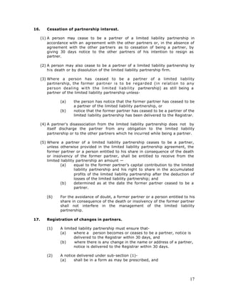 16.      Cessation of partnership interest.

      (1) A person may cease to be a partner of a limited liability partnership in
          accordance with an agreement with the other partners or, in the absence of
          agreement with the other partners as to cessation of being a partner, by
          giving 30 days notice to the other partners of his intention to resign as
          partner.

      (2) A person may also cease to be a partner of a limited liability partnership by
          his death or by dissolution of the limited liability partnership firm.

      (3) Where a person has ceased to be a partner of a limited liability
          partnership, the former partner is to be regarded (in relation to any
          person dealing with the limited liability partnership) as still being a
          partner of the limited liability partnership unless-

                 (a)     the person has notice that the former partner has ceased to be
                         a partner of the limited liability partnership, or
                 (b)     notice that the former partner has ceased to be a partner of the
                         limited liability partnership has been delivered to the Registrar.

      (4) A partner's disassociation from the limited liability partnership does not by
          itself discharge the partner from any obligation to the limited liability
          partnership or to the other partners which he incurred while being a partner.

      (5) Where a partner of a limited liability partnership ceases to be a partner,
          unless otherwise provided in the limited liability partnership agreement, the
          former partner or a person entitled to his share in consequence of the death
          or insolvency of the former partner, shall be entitled to receive from the
          limited liability partnership an amount —
                  (a)      equal to the former partner’s capital contribution to the limited
                           liability partnership and his right to share in the accumulated
                           profits of the limited liability partnership after the deduction of
                           losses of the limited liability partnership; and
                  (b)      determined as at the date the former partner ceased to be a
                           partner.

         (6)     For the avoidance of doubt, a former partner or a person entitled to his
                 share in consequence of the death or insolvency of the former partner
                 shall not interfere in the management of the limited liability
                 partnership.

17.      Registration of changes in partners.

         (1)     A limited liability partnership must ensure that-
                 (a)     where a person becomes or ceases to be a partner, notice is
                         delivered to the Registrar within 30 days, and
                 (b)     where there is any change in the name or address of a partner,
                         notice is delivered to the Registrar within 30 days.

         (2)     A notice delivered under sub-section (1)-
                 (a)    shall be in a form as may be prescribed, and




                                                                                           17
 