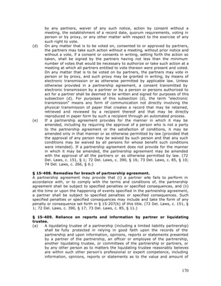 by any partners, waiver of any such notice, action by consent without a
      meeting, the establishment of a record date, quorum requirements, voting in
      person or by proxy, or any other matter with respect to the exercise of any
      such right to vote.
(d)   On any matter that is to be voted on, consented to or approved by partners,
      the partners may take such action without a meeting, without prior notice and
      without a vote, if a consent or consents in writing, setting forth the action so
      taken, shall be signed by the partners having not less than the minimum
      number of votes that would be necessary to authorize or take such action at a
      meeting at which all partners entitled to vote thereon were present and voted.
      On any matter that is to be voted on by partners, the partners may vote in
      person or by proxy, and such proxy may be granted in writing, by means of
      electronic transmission or as otherwise permitted by applicable law. Unless
      otherwise provided in a partnership agreement, a consent transmitted by
      electronic transmission by a partner or by a person or persons authorized to
      act for a partner shall be deemed to be written and signed for purposes of this
      subsection (d). For purposes of this subsection (d), the term "electronic
      transmission" means any form of communication not directly involving the
      physical transmission of paper that creates a record that may be retained,
      retrieved and reviewed by a recipient thereof and that may be directly
      reproduced in paper form by such a recipient through an automated process.
(e)   If a partnership agreement provides for the manner in which it may be
      amended, including by requiring the approval of a person who is not a party
      to the partnership agreement or the satisfaction of conditions, it may be
      amended only in that manner or as otherwise permitted by law (provided that
      the approval of any person may be waived by such person and that any such
      conditions may be waived by all persons for whose benefit such conditions
      were intended). If a partnership agreement does not provide for the manner
      in which it may be amended, the partnership agreement may be amended
      with the approval of all the partners or as otherwise permitted by law. (72
      Del. Laws, c. 151, § 1; 72 Del. Laws, c. 390, § 16; 73 Del. Laws, c. 85, § 10;
      74 Del. Laws, c. 266, § 6.)

§ 15-408. Remedies for breach of partnership agreement.
A partnership agreement may provide that (i) a partner who fails to perform in
accordance with, or to comply with the terms and conditions of, the partnership
agreement shall be subject to specified penalties or specified consequences, and (ii)
at the time or upon the happening of events specified in the partnership agreement,
a partner shall be subject to specified penalties or specified consequences. Such
specified penalties or specified consequences may include and take the form of any
penalty or consequence set forth in § 15-207(b) of this title. (72 Del. Laws, c. 151, §
1; 72 Del. Laws, c. 390, § 17; 73 Del. Laws, c. 85, § 11.)

§ 15-409. Reliance on reports and information by partner or liquidating
trustee.
(a)   A liquidating trustee of a partnership (including a limited liability partnership)
      shall be fully protected in relying in good faith upon the records of the
      partnership and upon information, opinions, reports or statements presented
      by a partner of the partnership, an officer or employee of the partnership,
      another liquidating trustee, or committees of the partnership or partners, or
      by any other person as to matters the liquidating trustee reasonably believes
      are within such other person's professional or expert competence, including
      information, opinions, reports or statements as to the value and amount of



                                                                                    170
 