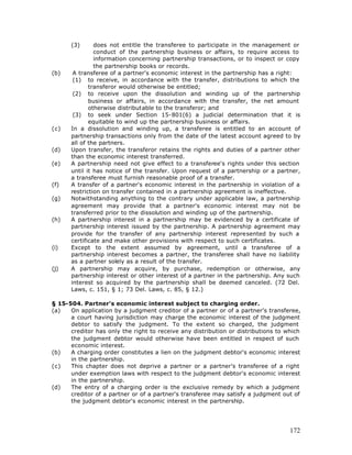 (3)      does not entitle the transferee to participate in the management or
               conduct of the partnership business or affairs, to require access to
               information concerning partnership transactions, or to inspect or copy
               the partnership books or records.
(b)    A transferee of a partner's economic interest in the partnership has a right:
       (1) to receive, in accordance with the transfer, distributions to which the
             transferor would otherwise be entitled;
       (2) to receive upon the dissolution and winding up of the partnership
             business or affairs, in accordance with the transfer, the net amount
             otherwise distributable to the transferor; and
       (3) to seek under Section 15-801(6) a judicial determination that it is
             equitable to wind up the partnership business or affairs.
(c)   In a dissolution and winding up, a transferee is entitled to an account of
      partnership transactions only from the date of the latest account agreed to by
      all of the partners.
(d)   Upon transfer, the transferor retains the rights and duties of a partner other
      than the economic interest transferred.
(e)   A partnership need not give effect to a transferee's rights under this section
      until it has notice of the transfer. Upon request of a partnership or a partner,
      a transferee must furnish reasonable proof of a transfer.
(f)   A transfer of a partner's economic interest in the partnership in violation of a
      restriction on transfer contained in a partnership agreement is ineffective.
(g)   Notwithstanding anything to the contrary under applicable law, a partnership
      agreement may provide that a partner's economic interest may not be
      transferred prior to the dissolution and winding up of the partnership.
(h)   A partnership interest in a partnership may be evidenced by a certificate of
      partnership interest issued by the partnership. A partnership agreement may
      provide for the transfer of any partnership interest represented by such a
      certificate and make other provisions with respect to such certificates.
(i)   Except to the extent assumed by agreement, until a transferee of a
      partnership interest becomes a partner, the transferee shall have no liability
      as a partner solely as a result of the transfer.
(j)   A partnership may acquire, by purchase, redemption or otherwise, any
      partnership interest or other interest of a partner in the partnership. Any such
      interest so acquired by the partnership shall be deemed canceled. (72 Del.
      Laws, c. 151, § 1; 73 Del. Laws, c. 85, § 12.)

§ 15-504. Partner's economic interest subject to charging order.
(a)   On application by a judgment creditor of a partner or of a partner's transferee,
      a court having jurisdiction may charge the economic interest of the judgment
      debtor to satisfy the judgment. To the extent so charged, the judgment
      creditor has only the right to receive any distribution or distributions to which
      the judgment debtor would otherwise have been entitled in respect of such
      economic interest.
(b)   A charging order constitutes a lien on the judgment debtor's economic interest
      in the partnership.
(c)   This chapter does not deprive a partner or a partner's transferee of a right
      under exemption laws with respect to the judgment debtor's economic interest
      in the partnership.
(d)   The entry of a charging order is the exclusive remedy by which a judgment
      creditor of a partner or of a partner's transferee may satisfy a judgment out of
      the judgment debtor's economic interest in the partnership.




                                                                                   172
 