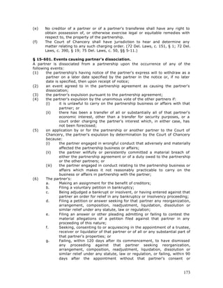 (e)    No creditor of a partner or of a partner's transferee shall have any right to
       obtain possession of, or otherwise exercise legal or equitable remedies with
       respect to, the property of the partnership.
(f)    The Court of Chancery shall have jurisdiction to hear and determine any
       matter relating to any such charging order. (72 Del. Laws, c. 151, § 1; 72 Del.
       Laws, c. 390, § 19; 75 Del. Laws, c. 50, §§ 5-11.)

§ 15-601. Events causing partner's dissociation.
A partner is dissociated from a partnership upon the occurrence of any of the
following events:
(1)     the partnership's having notice of the partner's express will to withdraw as a
        partner on a later date specified by the partner in the notice or, if no later
        date is specified, then upon receipt of notice;
(2)     an event agreed to in the partnership agreement as causing the partner's
        dissociation;
(3)     the partner's expulsion pursuant to the partnership agreement;
(4)     the partner's expulsion by the unanimous vote of the other partners if:
        (i)     it is unlawful to carry on the partnership business or affairs with that
                partner; or
        (ii)    there has been a transfer of all or substantially all of that partner's
                economic interest, other than a transfer for security purposes, or a
                court order charging the partner's interest which, in either case, has
                not been foreclosed;
(5)     on application by or for the partnership or another partner to the Court of
        Chancery, the partner's expulsion by determination by the Court of Chancery
        because:
        (i)     the partner engaged in wrongful conduct that adversely and materially
                affected the partnership business or affairs;
        (ii)    the partner willfully or persistently committed a material breach of
                either the partnership agreement or of a duty owed to the partnership
                or the other partners; or
        (iii)   the partner engaged in conduct relating to the partnership business or
                affairs which makes it not reasonably practicable to carry on the
                business or affairs in partnership with the partner;
(6)     The partner's:
        a.      Making an assignment for the benefit of creditors;
        b.      Filing a voluntary petition in bankruptcy;
        c.      Being adjudged a bankrupt or insolvent, or having entered against that
                partner an order for relief in any bankruptcy or insolvency proceeding;
        d.      Filing a petition or answer seeking for that partner any reorganization,
                arrangement, composition, readjustment, liquidation, dissolution or
                similar relief under any statute, law or regulation;
        e.      Filing an answer or other pleading admitting or failing to contest the
                material allegations of a petition filed against that partner in any
                proceeding of this nature;
        f.      Seeking, consenting to or acquiescing in the appointment of a trustee,
                receiver or liquidator of that partner or of all or any substantial part of
                that partner's properties; or
        g.      Failing, within 120 days after its commencement, to have dismissed
                any proceeding against that partner seeking reorganization,
                arrangement, composition, readjustment, liquidation, dissolution or
                similar relief under any statute, law or regulation, or failing, within 90
                days after the appointment without that partner's consent or



                                                                                       173
 