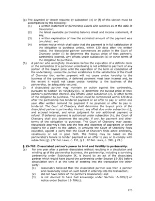 (g) The payment or tender required by subsection (e) or (f) of this section must be
    accompanied by the following:
    (1)      a written statement of partnership assets and liabilities as of the date of
             dissociation;
    (2)      the latest available partnership balance sheet and income statement, if
             any;
    (3)      a written explanation of how the estimated amount of the payment was
             calculated; and
    (4)      written notice which shall state that the payment is in full satisfaction of
             the obligation to purchase unless, within 120 days after the written
             notice, the dissociated partner commences an action in the Court of
             Chancery under (i) to determine the buyout price of that partner's
             partnership interest, any offsets under subsection (c) or other terms of
             the obligation to purchase.
(h)    A partner who wrongfully dissociates before the expiration of a definite term
       or the completion of a particular undertaking is not entitled to payment of any
       portion of the buyout price until the expiration of the term or completion of
       the undertaking, unless the partner establishes to the satisfaction of the Court
       of Chancery that earlier payment will not cause undue hardship to the
       business of the partnership. A deferred payment must bear interest and, to
       the extent it would not cause undue hardship to the business of the
       partnership, be adequately secured.
(i)    A dissociated partner may maintain an action against the partnership,
       pursuant to Section 15-405(b)(2)(ii), to determine the buyout price of that
       partner's partnership interest, any offsets under subsection (c), or other terms
       of the obligation to purchase. The action must be commenced within 120 days
       after the partnership has tendered payment or an offer to pay or within one
       year after written demand for payment if no payment or offer to pay is
       tendered. The Court of Chancery shall determine the buyout price of the
       dissociated partner's partnership interest, any offset due under subsection (c),
       and accrued interest, and enter judgment for any additional payment or
       refund. If deferred payment is authorized under subsection (h), the Court of
       Chancery shall also determine the security, if any, for payment and other
       terms of the obligation to purchase. The Court of Chancery may assess
       reasonable attorney's fees and the fees and expenses of appraisers or other
       experts for a party to the action, in amounts the Court of Chancery finds
       equitable, against a party that the Court of Chancery finds acted arbitrarily,
       vexatiously or not in good faith. The finding may be based on the
       partnership's failure to tender payment or an offer to pay or to comply with
       subsection (g). (72 Del. Laws, c. 151, § 1; 72 Del. Laws, c. 390, § 21.)

§ 15-702. Dissociated partner's power to bind and liability to partnership.
(a)   For one year after a partner dissociates without resulting in a dissolution and
      winding up of the partnership business, the partnership, including a surviving
      partnership under Subchapter IX, is bound by an act of the dissociated
      partner which would have bound the partnership under Section 15-301 before
      dissociation only if at the time of entering into the transaction the other
      party:
      (1)    reasonably believed that the dissociated partner was then a partner
             and reasonably relied on such belief in entering into the transaction;
      (2)    did not have notice of the partner's dissociation; and
      (3)    is not deemed to have had knowledge under Section 15-303(c) or
             notice under Section 15-704(c).



                                                                                     176
 