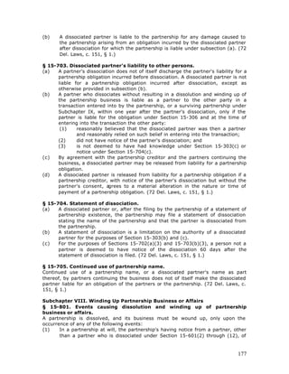 (b)    A dissociated partner is liable to the partnership for any damage caused to
       the partnership arising from an obligation incurred by the dissociated partner
       after dissociation for which the partnership is liable under subsection (a). (72
       Del. Laws, c. 151, § 1.)

§ 15-703. Dissociated partner's liability to other persons.
(a)   A partner's dissociation does not of itself discharge the partner's liability for a
      partnership obligation incurred before dissociation. A dissociated partner is not
      liable for a partnership obligation incurred after dissociation, except as
      otherwise provided in subsection (b).
(b)   A partner who dissociates without resulting in a dissolution and winding up of
      the partnership business is liable as a partner to the other party in a
      transaction entered into by the partnership, or a surviving partnership under
      Subchapter IX, within one year after the partner's dissociation, only if the
      partner is liable for the obligation under Section 15-306 and at the time of
      entering into the transaction the other party:
       (1)    reasonably believed that the dissociated partner was then a partner
              and reasonably relied on such belief in entering into the transaction;
      (2)     did not have notice of the partner's dissociation; and
      (3)     is not deemed to have had knowledge under Section 15-303(c) or
              notice under Section 15-704(c).
(c)   By agreement with the partnership creditor and the partners continuing the
      business, a dissociated partner may be released from liability for a partnership
      obligation.
(d)   A dissociated partner is released from liability for a partnership obligation if a
      partnership creditor, with notice of the partner's dissociation but without the
      partner's consent, a  grees to a material alteration in the nature or time of
      payment of a partnership obligation. (72 Del. Laws, c. 151, § 1.)

§ 15-704. Statement of dissociation.
(a)   A dissociated partner or, after the filing by the partnership of a statement of
      partnership existence, the partnership may file a statement of dissociation
      stating the name of the partnership and that the partner is dissociated from
      the partnership.
(b)   A statement of dissociation is a limitation on the authority of a dissociated
      partner for the purposes of Section 15-303(b) and (c).
(c)   For the purposes of Sections 15-702(a)(3) and 15-703(b)(3), a person not a
      partner is deemed to have notice of the dissociation 60 days after the
      statement of dissociation is filed. (72 Del. Laws, c. 151, § 1.)

§ 15-705. Continued use of partnership name.
Continued use of a partnership name, or a dissociated partner's name as part
thereof, by partners continuing the business does not of itself make the dissociated
partner liable for an obligation of the partners or the partnership. (72 Del. Laws, c.
151, § 1.)

Subchapter VIII. Winding Up Partnership Business or Affairs
§ 15-801. Events causing dissolution and winding up of partnership
business or affairs.
A partnership is dissolved, and its business must be wound up, only upon the
occurrence of any of the following events:
(1)    In a partnership at will, the partnership's having notice from a partner, other
       than a partner who is dissociated under Section 15-601(2) through (12), of



                                                                                     177
 
