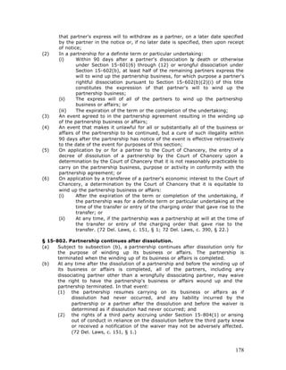 that partner's express will to withdraw as a partner, on a later date specified
       by the partner in the notice or, if no later date is specified, then upon receipt
       of notice;
(2)    In a partnership for a definite term or particular undertaking:
       (i)     Within 90 days after a partner's dissociation b death or otherwise
                                                                  y
               under Section 15-601(6) through (12) or wrongful dissociation under
               Section 15-602(b), at least half of the remaining partners express the
               will to wind up the partnership business, for which purpose a partner's
               rightful dissociation pursuant to Section 15-602(b)(2)(i) of this title
               constitutes the expression of that partner's will to wind up the
               partnership business;
       (ii)    The express will of all of the partners to wind up the partnership
               business or affairs; or
       (iii)   The expiration of the term or the completion of the undertaking;
(3)    An event agreed to in the partnership agreement resulting in the winding up
       of the partnership business or affairs;
(4)    An event that makes it unlawful for all or substantially all of the business or
       affairs of the partnership to be continued, but a cure of such illegality within
       90 days after the partnership has notice of the event is effective retroactively
       to the date of the event for purposes of this section;
(5)    On application by or for a partner to the Court of Chancery, the entry of a
       decree of dissolution of a partnership by the Court of Chancery upon a
       determination by the Court of Chancery that it is not reasonably practicable to
       carry on the partnership business, purpose or activity in conformity with the
       partnership agreement; or
(6)    On application by a transferee of a partner's economic interest to the Court of
       Chancery, a determination by the Court of Chancery that it is equitable to
       wind up the partnership business or affairs:
       (i)     After the expiration of the term or completion of the undertaking, if
               the partnership was for a definite term or particular undertaking at the
               time of the transfer or entry of the charging order that gave rise to the
               transfer; or
       (ii)    At any time, if the partnership was a partnership at will at the time of
               the transfer or entry of the charging order that gave rise to the
               transfer. (72 Del. Laws, c. 151, § 1; 72 Del. Laws, c. 390, § 22.)

§ 15-802. Partnership continues after dissolution.
(a)   Subject to subsection (b), a partnership continues after dissolution only for
      the purpose of winding up its business or affairs. The partnership is
      terminated when the winding up of its business or affairs is completed.
(b)   At any time after the dissolution of a partnership and before the winding up of
      its business or affairs is completed, all of the partners, including any
      dissociating partner other than a wrongfully dissociating partner, may waive
      the right to have the partnership's business or affairs wound up and the
      partnership terminated. In that event:
      (1) the partnership resumes carrying on its business or affairs as if
            dissolution had never occurred, and any liability incurred by the
            partnership or a partner after the dissolution and before the waiver is
            determined as if dissolution had never occurred; and
      (2) the rights of a third party accruing under Section 15-804(1) or arising
            out of conduct in reliance on the dissolution before the third party knew
            or received a notification of the waiver may not be adversely affected.
            (72 Del. Laws, c. 151, § 1.)



                                                                                    178
 