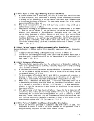 § 15-803. Right to wind up partnership business or affairs.
(a)   A partner at the time of dissolution, including a partner who has dissociated
      but not wrongfully, may participate in winding up the partnership's business
      or affairs, but on application of any partner or a partner's legal representative
      or transferee, the Court of Chancery for good cause shown, may order judicial
      supervision of the winding up.
(b)   The legal representative of the last surviving partner may wind up a
      partnership's business or affairs.
(c)   The persons winding up the partnership's business or affairs may, in the name
      of, and for and on behalf of, the partnership, prosecute and defend suits,
      whether civil, criminal or administrative, gradually settle and close the
      partnership's business or affairs, dispose of and convey the partnership's
      property, discharge or make reasonable provision for the partnership's
      liabilities, distribute to the partners pursuant to Section 15-807 any remaining
      assets of the partnership, and perform other acts which are necessary or
      convenient to the winding up of the partnership's business or affairs. (72 Del.
      Laws, c. 151, § 1.)

§ 15-804. Partner's power to bind partnership after dissolution.
Subject to Section 15-805, a partnership is bound by a partner's act after dissolution
that:
(1)    is appropriate for winding up the partnership business or affairs; or
(2)    would have bound the partnership under Section 15-301 before dissolution, if
       the other party to the transaction did not have notice of the dissolution. (72
       Del. Laws, c. 151, § 1.)

§ 15-805. Statement of dissolution.
(a)   After dissolution, a partnership may file a statement of dissolution stating the
      name of the partnership and that the partnership has dissolved and is winding
      up its business or affairs.
(b)   A statement of dissolution cancels a filed statement of partnership existence
      for the purposes of Section 15-303(b) and is a limitation on authority for the
      purposes of Section 15-303(c).
(c)   For the purposes of Sections 15-301 and 15-804, a person not a partner is
      deemed to have notice of the dissolution and the limitation on the partners'
      authority as a result of a statement of dissolution 60 days after it is filed.
(d)   After filing a statement of dissolution, a dissolved partnership may file a
      statement of partnership existence which will operate with respect to a person
      not a partner as provided in Section 15-303(b) and (c) in any transaction,
      whether or not the transaction is appropriate for winding up the partnership
      business or affairs.
(e)    If a partnership which has dissolved fails or refuses to file a statement of
       dissolution, any partner or dissociated partner who is or may be adversely
       affected by the failure or refusal may petition the Court of Chancery to direct
       the filing. If the Court finds that the statement of dissolution should be filed
       and that the partnership has failed or refused to do so, it shall enter an order
       granting appropriate relief. (72 Del. Laws, c. 151, § 1.)

§ 15-806. Partner's liability to other partners after dissolution.
(a)   Except as otherwise provided in subsection (b) and Section 15-306, after
      dissolution a partner is liable to the other partners for the partner's share of
      any partnership obligation incurred under Section 15-804.



                                                                                   179
 