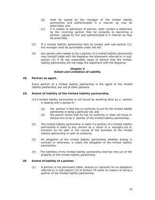 (b)    shall be signed by the manager of the limited liability
                    partnership and authenticated in a manner as may be
                    prescribed, and,
             (c)    if it relates to admission of partner, shall contain a statement
                    by the incoming partner that he consents to becoming a
                    partner, signed by him and authenticated in a manner as may
                    be prescribed.

      (3)    If a limited liability partnership fails to comply with sub-section (1),
             the manager shall be punishable under the Act.

      (4)    Any person who ceases to be a partner of a limited liability partnership
             may himself lodge with the Registrar the statement referred to in sub-
             section (2) if he has reasonable cause to believe that the limited
             liability partnership will not lodge the statement with the Registrar.

                                   Chapter V
                        Extent and Limitation of Liability

18.   Partner as agent.

      Every partner of a limited liability partnership is the agent of the limited
      liability partnership, but not of other partners.

19.   Extent of liability of the limited liability partnership.

      (1) A limited liability partnership is not bound by anything done by a partner
              in dealing with a person if-

             (a)    the partner in fact has no authority to act for the limited liability
                    partnership in doing a particular act, and
             (b)    the person knows that he has no authority or does not know or
                    believe him to be a partner of the limited liability partnership.

      (2)    The limited liability partnership is liable if a partner of a limited liability
             partnership is liable to any person as a result of a wrongful act or
             omission on his part in the course of the business of the limited
             liability partnership or with its authority.

      (3)    An obligation of the limited liability partnership whether arising in
             contract or otherwise, is solely the obligation of the limited liability
             partnership.

      (4)   The liabilities of the limited liability partnership shall be met out of the
            property of the limited liability partnership.

20    Extent of liability of a partner.

      (1)    A partner is not personally liable, directly or indirectly for an obligation
             referred to in sub-section (3) of section 19 solely by reason of being a
             partner of the limited liability partnership.




                                                                                         18
 