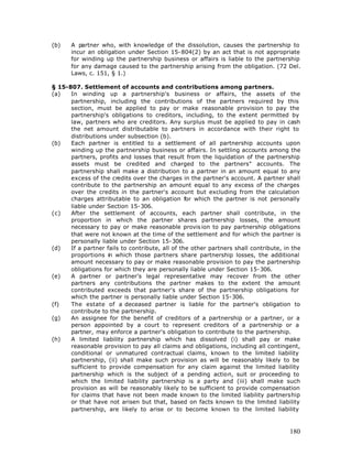 (b)    A partner who, with knowledge of the dissolution, causes the partnership to
       incur an obligation under Section 15-804(2) by an act that is not appropriate
       for winding up the partnership business or affairs is liable to the partnership
       for any damage caused to the partnership arising from the obligation. (72 Del.
       Laws, c. 151, § 1.)

§ 15-807. Settlement of accounts and contributions among partners.
(a)   In winding up a partnership's business or affairs, the assets of the
      partnership, including the contributions of the partners required by this
      section, must be applied to pay or make reasonable provision to pay the
      partnership's obligations to creditors, including, to the extent permitted by
      law, partners who are creditors. Any surplus must be applied to pay in cash
      the net amount distributable to partners in accordance with their right to
      distributions under subsection (b).
(b)   Each partner is entitled to a settlement of all partnership accounts upon
      winding up the partnership business or affairs. In settling accounts among the
      partners, profits and losses that result from the liquidation of the partnership
      assets must be credited and charged to the partners" accounts. The
      partnership shall make a distribution to a partner in an amount equal to any
      excess of the credits over the charges in the partner's account. A partner shall
      contribute to the partnership an amount equal to any excess of the charges
      over the credits in the partner's account but excluding from the calculation
      charges attributable to an obligation for which the partner is not personally
      liable under Section 15-306.
(c)   After the settlement of accounts, each partner shall contribute, in the
      proportion in which the partner shares partnership losses, the amount
      necessary to pay or make reasonable provis ion to pay partnership obligations
      that were not known at the time of the settlement and for which the partner is
      personally liable under Section 15-306.
(d)   If a partner fails to contribute, all of the other partners shall contribute, in the
      proportions in which those partners share partnership losses, the additional
      amount necessary to pay or make reasonable provision to pay the partnership
      obligations for which they are personally liable under Section 15-306.
(e)   A partner or partner's legal representative may recover from the other
      partners any contributions the partner makes to the extent the amount
      contributed exceeds that partner's share of the partnership obligations for
      which the partner is personally liable under Section 15-306.
(f)   The estate of a deceased partner is liable for the partner's obligation to
      contribute to the partnership.
(g)   An assignee for the benefit of creditors of a partnership or a partner, or a
      person appointed by a court to represent creditors of a partnership or a
      partner, may enforce a partner's obligation to contribute to the partnership.
(h)   A limited liability partnership which has dissolved (i) shall pay or make
      reasonable provision to pay all claims and obligations, including all contingent,
      conditional or unmatured contractual claims, known to the limited liability
      partnership, (ii) shall make such provision as will be reasonably likely to be
      sufficient to provide compensation for any claim against the limited liability
      partnership which is the subject of a pending action, suit or proceeding to
      which the limited liability partnership is a party and (iii) shall make such
      provision as will be reasonably likely to be sufficient to provide compensation
      for claims that have not been made known to the limited liability partnership
      or that have not arisen but that, based on facts known to the limited liability
      partnership, are likely to arise or to become known to the limited liability



                                                                                      180
 