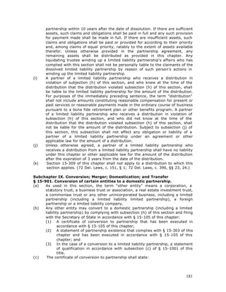 partnership within 10 years after the date of dissolution. If there are sufficient
      assets, such claims and obligations shall be paid in full and any such provision
      for payment made shall be made in full. If there are insufficient assets, such
      claims and obligations shall be paid or provided for according to their priority
      and, among claims of equal priority, ratably to the extent of assets available
      therefor. Unless otherwise provided in the partnership agreement, any
      remaining assets shall be distributed as provided in this chapter. Any
      liquidating trustee winding up a limited liability partnership's affairs who has
      complied with this section shall not be personally liable to the claimants of the
      dissolved limited liability partnership by reason of such person's actions in
      winding up the limited liability partnership.
(i)   A partner of a limited liability partnership who receives a distribution in
      violation of subjection (h) of this section, and who knew at the time of the
      distribution that the distribution violated subsection (h) of this section, shall
      be liable to the limited liability partnership for the amount of the distribution.
      For purposes of the immediately preceding sentence, the term "distribution"
      shall not include amounts constituting reasonable compensation for present or
      past services or reasonable payments made in the ordinary course of business
      pursuant to a bona fide retirement plan or other benefits program. A partner
      of a limited liability partnership who receives a distribution in violation of
      subsection (h) of this section, and who did not know at the time of the
      distribution that the distribution violated subsection (h) of this section, shall
      not be liable for the amount of the distribution. Subject to subsection (j) of
      this section, this subsection shall not affect any obligation or liability of a
      partner of a limited liability partnership under an agreement or other
      applicable law for the amount of a distribution.
(j)   Unless otherwise agreed, a partner of a limited liability partnership who
      receives a distribution from a limited liability partnership shall have no liability
      under this chapter or other applicable law for the amount of the distribution
      after the expiration of 3 years from the date of the distribution.
(k)    Section 15-309 of this chapter shall not apply to a distribution to which this
       section applies. (72 Del. Laws, c. 151, § 1; 72 Del. Laws, c. 390, §§ 23, 24.)

Subchapter IX. Conversion; Merger; Domestication; and Transfer
§ 15-901. Conversion of certain entities to a domestic partnership.
(a)   As used in this section, the term "other entity" means a corporation, a
      statutory trust, a business trust or association, a real estate investment trust,
      a commonlaw trust or any other unincorporated business, including a limited
      partnership (including a limited liability limited partnership), a foreign
      partnership or a limited liability company.
(b)   Any other entity may convert to a domestic partnership (including a limited
      liability partnership) by complying with subsection (h) of this section and filing
      with the Secretary of State in accordance with § 15-105 of this chapter:
      (1) A certificate of conversion to partnership that has been executed in
              accordance with § 15-105 of this chapter;
      (2) A statement of partnership existence that complies with § 15-303 of this
              chapter and has been executed in accordance with § 15-105 of this
              chapter; and
      (3) In the case of a conversion to a limited liability partnership, a statement
              of qualification in accordance with subsection (c) of § 15-1001 of this
              title.
(c)    The certificate of conversion to partnership shall state:




                                                                                      181
 