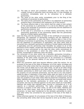 (1)     The date on which and jurisdiction where the other entity was first
              created, formed or otherwise came into being and, if it has changed, its
              jurisdiction immediately prior to its conversion to a domestic
              partnership;
       (2) The name of the other entity immediately prior to the filing of the
              certificate of conversion to partnership;
       (3) The name of the partnership as set forth in its statement of partnership
              existence filed in accordance with subsection (b) of this section;
       (4) The future effective date or time (which shall be a date or time certain)
              of the conversion to a partnership if it is not to be effective upon the
              filing of the certificate of conversion to partnership and the statement of
              partnership existence; and
      (5) In the case of a conversion to a limited liability partnership, that the
              partnership agreement of the partnership states that the partnership
              shall be a limited liability partnership.
(d)   Upon the filing with the Secretary of State of the certificate of conversion to
      partnership, the statement of partnership existence and the statement of
      qualification (if applicable), or upon the future effective date or time of the
      certificate of conversion to partnership, the statement of partnership existence
      and the statement of qualification (if applicable), the other e       ntity shall be
      converted into a domestic partnership (including a limited liability partnership,
      if applicable) and the partnership shall thereafter be subject to all of the
      provisions of this chapter, except that the existence of the partnership shall be
      deemed to have commenced on the date the other entity commenced its
      existence in the jurisdiction in which the other entity was first created,
      formed, incorporated or otherwise came into being.
(e)   The conversion of any other entity into a domestic partnership (including a
      limited liability partnership) shall not be deemed to affect any obligations or
      liabilities of the other entity incurred prior to its conversion to a domestic
      partnership, or the personal liability of any person incurred prior to such
      conversion.
(f)   When any conversion shall have become effective under this section, for all
      purposes of the laws of the State of Delaware, all of the rights, privileges and
      powers of the other entity that has converted, and all property, real, personal
      and mixed, and all debts due to such other entity, as well as all other things
      and causes of action belonging to such other entity, shall remain vested in the
      domestic partnership to which such other entity has converted and shall be
      the property of such domestic partnership, and the title to any real property
      vested by deed or otherwise in such other entity shall not revert or be in any
      way impaired by reason of this chapter; but all rights of creditors and all liens
      upon any property of such other entity shall be preserved unimpaired, and all
      debts, liabilities and duties of the other entity that has converted shall remain
      attached to the domestic partnership to which such other entity has
      converted, and may be enforced against it to the same extent as if said debts,
      liabilities and duties had originally been incurred or contracted by it in its
      capacity as a domestic partnership. The rights, privileges, powers and
      interests in property of the other entity, as well as the debts, liabilities and
      duties of the other entity, shall not be deemed, as a consequence of the
      conversion, to have been transferred to the domestic partnership to which
      such other entity has converted for any purpose of the laws of the State of
      Delaware.
(g)   Unless otherwise agreed, for all purposes of the laws of the State of Delaware,
      the converting other entity shall not be required to wind up its affairs or pay



                                                                                      182
 