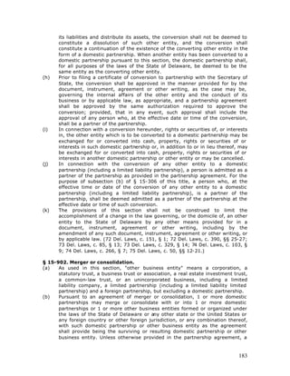 its liabilities and distribute its assets, the conversion shall not be deemed to
      constitute a dissolution of such other entity, and the conversion shall
      constitute a continuation of the existence of the converting other entity in the
      form of a domestic partnership. When another entity has been converted to a
      domestic partnership pursuant to this section, the domestic partnership shall,
      for all purposes of the laws of the State of Delaware, be deemed to be the
      same entity as the converting other entity.
(h)   Prior to filing a certificate of conversion to partnership with the Secretary of
      State, the conversion shall be approved in the manner provided for by the
      document, instrument, agreement or other writing, as the case may be,
      governing the internal affairs of the other entity and the conduct of its
      business or by applicable law, as appropriate, and a partnership agreement
      shall be approved by the same authorization required to approve the
      conversion; provided, that in any event, such approval shall include the
      approval of any person who, at the effective date or time of the conversion,
      shall be a partner of the partnership.
(i)   In connection with a conversion hereunder, rights or securities of, or interests
      in, the other entity which is to be converted to a domestic partnership may be
      exchanged for or converted into cash, property, rights or securities of or
      interests in such domestic partnership or, in addition to or in lieu thereof, may
      be exchanged for or converted into cash, property, rights or securities of or
      interests in another domestic partnership or other entity or may be cancelled.
(j)   In connection with the conversion of any other entity to a domestic
      partnership (including a limited liability partnership), a person is admitted as a
      partner of the partnership as provided in the partnership agreement. For the
      purpose of subsection (b) of § 15-306 of this title, a person who, at the
      effective time or date of the conversion of any other entity to a domestic
      partnership (including a limited liability partnership), is a partner of the
      partnership, shall be deemed admitted as a partner of the partnership at the
      effective date or time of such conversion.
(k)   The provisions of this section shall not be construed to limit the
      accomplishment of a change in the law governing, or the domicile of, an other
      entity to the State of Delaware by any other means provided for in a
      document, instrument, agreement or other writing, including by the
      amendment of any such document, instrument, agreement or other writing, or
      by applicable law. (72 Del. Laws, c. 151, § 1; 72 Del. Laws, c. 390, §§ 25-27;
      73 Del. Laws, c. 85, § 13; 73 Del. Laws, c. 329, § 14; 74 Del. Laws, c. 103, §
      9; 74 Del. Laws, c. 266, § 7; 75 Del. Laws, c. 50, §§ 12-21.)

§ 15-902. Merger or consolidation.
(a)   As used in this section, "other business entity" means a corporation, a
      statutory trust, a business trust or association, a real estate investment trust,
      a common-law trust, or an unincorporated business, including a limited
      liability company, a limited partnership (including a limited liability limited
      partnership) and a foreign partnership, but excluding a domestic partnership.
(b)   Pursuant to an agreement of merger or consolidation, 1 or more domestic
      partnerships may merge or consolidate with or into 1 or more domestic
      partnerships or 1 or more other business entities formed or organized under
      the laws of the State of Delaware or any other state or the United States or
      any foreign country or other foreign jurisdiction, or any combination thereof,
      with such domestic partnership or other business entity as the agreement
      shall provide being the surviving or resulting domestic partnership or other
      business entity. Unless otherwise provided in the partnership agreement, a



                                                                                    183
 