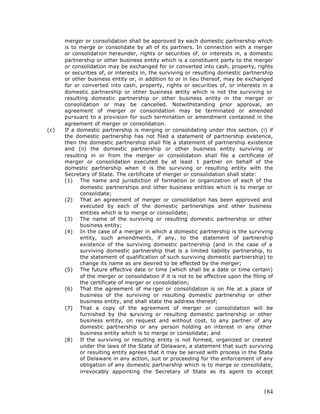 merger or consolidation shall be approved by each domestic partnership which
      is to merge or consolidate by all of its partners. In connection with a merger
      or consolidation hereunder, rights or securities of, or interests in, a domestic
      partnership or other business entity which is a constituent party to the merger
      or consolidation may be exchanged for or converted into cash, property, rights
      or securities of, or interests in, the surviving or resulting domestic partnership
      or other business entity or, in addition to or in lieu thereof, may be exchanged
      for or converted into cash, property, rights or securities of, or interests in a
      domestic partnership or other business entity which is not the surviving or
      resulting domestic partnership or other business entity in the merger or
      consolidation or may be cancelled. Notwithstanding prior approval, an
      agreement of merger or consolidation may be terminated or amended
      pursuant to a provision for such termination or amendment contained in the
      agreement of merger or consolidation.
(c)   If a domestic partnership is merging or consolidating under this section, (i) if
      the domestic partnership has not filed a statement of partnership existence,
      then the domestic partnership shall file a statement of partnership existence
      and (ii) the domestic partnership or other business entity surviving or
      resulting in or from the merger or consolidation shall file a certificate of
      merger or consolidation executed by at least 1 partner on behalf of the
      domestic partnership when it is the surviving or resulting entity with the
      Secretary of State. The certificate of merger or consolidation shall state:
      (1) The name and jurisdiction of formation or organization of each of the
            domestic partnerships and other business entities which is to merge or
            consolidate;
      (2) That an agreement of merger or consolidation has been approved and
            executed by each of the domestic partnerships and other business
            entities which is to merge or consolidate;
      (3) The name of the surviving or resulting domestic partnership or other
            business entity;
      (4) In the case of a merger in which a domestic partnership is the surviving
            entity, such amendments, if any, to the statement of partnership
            existence of the surviving domestic partnership (and in the case of a
            surviving domestic partnership that is a limited liability partnership, to
            the statement of qualification of such surviving domestic partnership) to
            change its name as are desired to be effected by the merger;
      (5) The future effective date or time (which shall be a date or time certain)
            of the merger or consolidation if it is not to be effective upon the filing of
            the certificate of merger or consolidation;
      (6) That the agreement of me rger or consolidation is on file at a place of
            business of the surviving or resulting domestic partnership or other
            business entity, and shall state the address thereof;
      (7) That a copy of the agreement of merger or consolidation will be
            furnished by the s   urviving or resulting domestic partnership or other
            business entity, on request and without cost, to any partner of any
            domestic partnership or any person holding an interest in any other
            business entity which is to merge or consolidate; and
      (8) If the surviving or resulting entity is not formed, organized or created
            under the laws of the State of Delaware, a statement that such surviving
            or resulting entity agrees that it may be served with process in the State
            of Delaware in any action, suit or proceeding for the enforcement of any
            obligation of any domestic partnership which is to merge or consolidate,
            irrevocably appointing the Secretary of State as its agent to accept



                                                                                      184
 