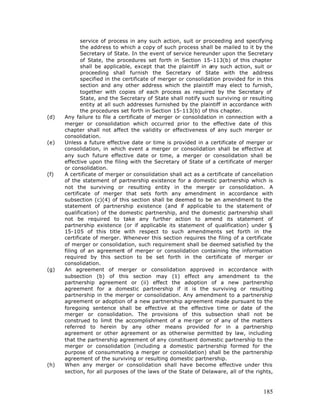 service of process in any such action, suit or proceeding and specifying
             the address to which a copy of such process shall be mailed to it by the
             Secretary of State. In the event of service hereunder upon the Secretary
             of State, the procedures set forth in Section 15-113(b) of this chapter
             shall be applicable, except that the plaintiff in any such action, suit or
             proceeding shall furnish the Secretary of State with the address
             specified in the certificate of merger or consolidation provided for in this
             section and any other address which the plaintiff may elect to furnish,
             together with copies of each process as required by the Secretary of
             State, and the Secretary of State shall notify such surviving or resulting
             entity at all such addresses furnished by the plaintiff in accordance with
             the procedures set forth in Section 15-113(b) of this chapter.
(d)   Any failure to file a certificate of merger or consolidation in connection with a
      merger or consolidation which occurred prior to the effective date of this
      chapter shall not affect the validity or effectiveness of any such merger or
      consolidation.
(e)   Unless a future effective date or time is provided in a certificate of merger or
      consolidation, in which event a merger or consolidation shall be effective at
      any such future effective date or time, a merger or consolidation shall be
      effective upon the filing with the Secretary of State of a certificate of merger
      or consolidation.
(f)   A certificate of merger or consolidation shall act as a certificate of cancellation
      of the statement of partnership existence for a domestic partnership which is
      not the surviving or resulting entity in the merger or consolidation. A
      certificate of merger that sets forth any amendment in accordance with
      subsection (c)(4) of this section shall be deemed to be an amendment to the
      statement of partnership existence (and if applicable to the statement of
      qualification) of the domestic partnership, and the domestic partnership shall
      not be required to take any further action to amend its statement of
      partnership existence (or if applicable its statement of qualification) under §
      15-105 of this title with respect to such amendments set forth in the
      certificate of merger. Whenever this section requires the filing of a certificate
      of merger or consolidation, such requirement shall be deemed satisfied by the
      filing of an agreement of merger or consolidation containing the information
      required by this section to be set forth in the certificate of merger or
      consolidation.
(g)   An agreement of merger or consolidation approved in accordance with
      subsection (b) of this section may (1) effect any amendment to the
      partnership agreement or (ii) effect the adoption of a new partnership
      agreement for a domestic partnership if it is the surviving or resulting
      partnership in the merger or consolidation. Any amendment to a partnership
      agreement or adoption of a new partnership agreement made pursuant to the
      foregoing sentence shall be effective at the effective time or date of the
      merger or consolidation. The provisions of this subsection shall not be
      construed to limit the accomplishment of a me rger or of any of the matters
      referred to herein by any other means provided for in a partnership
      agreement or other agreement or as otherwise permitted by law, including
      that the partnership agreement of any constituent domestic partnership to the
      merger or consolidation (including a domestic partnership formed for the
      purpose of consummating a merger or consolidation) shall be the partnership
      agreement of the surviving or resulting domestic partnership.
(h)   When any merger or consolidation shall have become effective under this
      section, for all purposes of the laws of the State of Delaware, all of the rights,



                                                                                     185
 