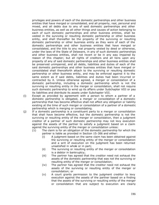 privileges and powers of each of the domestic partnerships and other business
      entities that have merged or consolidated, and all property, real, personal and
      mixed, and all debts due to any of said domestic partnerships and other
      business entities, as well as all other things and causes of action belonging to
      each of such domestic partnerships and other business entities, shall be
      vested in the surviving or resulting domestic partnership or other business
      entity, and shall thereafter be the property of the surviving or resulting
      domestic partnership or other business entity as they were of each of the
      domestic partnerships and other business entities that have merged or
      consolidated, and the title to any real property vested by deed or otherwise,
      under the laws of the State of Delaware, in any of such domestic partnerships
      and other business entities, shall not revert or be in any way impaired by
      reason of this chapter; but all rights of creditors and all liens upon any
      property of any of said domestic partnerships and other business entities shall
      be preserved unimpaired, and all debts, liabilities and duties of each of the
      said domestic partnerships and other business entities that have merged or
      consolidated shall thenceforth attach to the surviving or resulting domestic
      partnership or other business entity, and may be enforced against it to the
      same extent as if said debts, liabilities and duties had been incurred or
      contracted by it. Unless otherwise agreed, a merger or consolidation of a
      domestic partnership, including a domestic partnership which is not the
      surviving or resulting entity in the merger or consolidation, shall not require
      such domestic partnership to wind up its affairs under Subchapter VIII or pay
      its liabilities and distribute its assets under Subchapter VIII.
(i)   Except as provided by agreement with a person to whom a partner of a
      domestic partnership is obligated, a merger or consolidation of a domestic
      partnership that has become effective shall not affect any obligation or liability
      existing at the time of such merger or consolidation of a partner of a domestic
      partnership which is merging or consolidating.
(j)   If a domestic partnership is a constituent party to a merger or consolidation
      that shall have become effective, but the domestic partnership is not the
      surviving or resulting entity of the merger or consolidation, then a judgment
      creditor of a partner of such domestic partnership may not levy execution
      against the assets of the partner to satisfy a judgment based on a claim
      against the surviving entity of the merger or consolidation unless:
      (1)       The claim is for an obligation of the domestic partnership for which the
                partner is liable as provided in Section 15-306 and either:
                (i)     A judgment based on the same claim has been obtained against
                        the surviving or resulting entity of the merger or consolidation
                        and a writ of execution on the judgment has been returned
                        unsatisfied in whole or in part;
                (ii)    The surviving or resulting entity of the merger or consolidation
                        is a debtor in bankruptcy;
                (iii)   The partner has agreed that the creditor need not exhaust the
                        assets of the domestic partnership that was not the surviving or
                        resulting entity of the merger or consolidation;
                (iv)    The partner has agreed that the creditor need not exhaust the
                        assets of the surviving or resulting entity of the merger or
                        consolidation; or
                (v)     A court grants permission to the judgment creditor to levy
                        execution against the assets of the partner based on a finding
                        that the assets of the surviving or resulting entity of the merger
                        or consolidation that are subject to execution are clearly



                                                                                      186
 