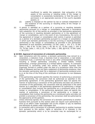 insufficient to satisfy the judgment, that exhaustion of the
                       assets of the surviving or resulting entity of the merger or
                       consolidation is excessively burdensome, or that the grant of
                       permission is an appropriate exercise of the court's equitable
                       powers; or
      (2)      Liability is imposed on the partner by law or contract independent of
               the existence of the surviving or resulting entity of the merger or
               consolidation.
(k)    A person is admitted as a partner of a surviving or resulting domestic
       partnership pursuant to a merger or consolidation approved in accordance
       with subsection (b) of this section as provided in the partnership agreement
       of the surviving or resulting domestic partnership or in the agreement of
       merger or consolidation, and in the event of any inconsistency, the terms of
       the agreement of merger or consolidation shall control. A person is admitted
       as a partner of a domestic partnership pursuant to a merger or consolidation
       in which such domestic partnership is not the surviving or resulting domestic
       partnership in the merger or consolidation as provided in the partnership
       agreement of such domestic partnership. (72 Del. Laws, c. 151, § 1; 72 Del.
       Laws, c. 390, § 28; 73 Del. Laws, c. 85, §§ 14, 15; 73 Del. Laws, c. 329, §
       15; 74 Del. Laws, c. 103, § 10; 74 Del. Laws, c. 266, §§ 8-10; 75 Del. Laws,
       c. 50, § 22.)

§ 15-903. Approval of conversion of a domestic partnership.
(a)   Upon compliance with this section, a domestic partnership may convert to a
      corporation, a statutory trust, a business trust or association, a real estate
      investment trust, a common-law trust or any other unincorporated business,
      including a limited partnership (including a limited liability limited
      partnership), a foreign partnership or a limited liability company. If a domestic
      partnership is converting under this section to another business form
      organized, formed or created under the laws of a jurisdiction other than the
      State of Delaware and has not filed a statement of partnership existence, then
      the domestic partnership shall file a statement of partnership existence prior
      to or at the time of the filing of the certificate of conversion to non-Delaware
      entity.
(b)   If the partnership agreement specifies the manner of authorizing a conversion
      of the partnership, the conversion shall be authorized as specified in the
      partnership agreement. If the partnership a      greement does not specify the
      manner of authorizing a conversion of the partnership and does not prohibit a
      conversion of the partnership, the conversion shall be authorized in the same
      manner as is specified in the partnership agreement for authorizing a merger
      or consolidation that involves the partnership as a constituent party to the
      merger or consolidation. If the partnership agreement does not specify the
      manner of authorizing a conversion of the partnership or a merger or
      consolidation that involves the partnership as a constituent party and does not
      prohibit a conversion of the partnership, the conversion shall be authorized by
      the approval by all the partners.
(c)   Unless otherwise agreed, the conversion of a domestic partnership to another
      business form pursuant to this section shall not require such partnership to
      wind up its affairs under Subchapter VIII of this chapter or pay its liabilities
      and distribute its assets under Subchapter VIII.
(d)   In connection with a conversion of a domestic partnership to another business
      form pursuant to this section, rights or securities of or interests in the
      domestic partnership which is to be converted may be exchanged for or



                                                                                   187
 