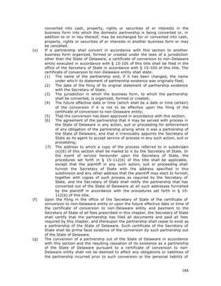 converted into cash, property, rights or securities of or interests in the
      business form into which the domestic partnership is being converted or, in
      addition to or in lieu thereof, may be exchanged for or converted into cash,
      property, rights or securities of or interests in another business form or may
      be cancelled.
(e)   If a partnership shall convert in accordance with this section to another
      business form organized, formed or created under the laws of a jurisdiction
      other than the State of Delaware, a certificate of conversion to non-Delaware
      entity executed in accordance with § 15-105 of this title shall be filed in the
      office of the Secretary of State in accordance with § 15-105 of this title. The
      certificate of conversion to non-Delaware entity shall state:
      (1) The name of the partnership and, if it has been changed, the name
             under whic h its statement of partnership existence was originally filed;
      (2) The date of the filing of its original statement of partnership existence
             with the Secretary of State;
      (3) The jurisdiction in which the business form, to which the partnership
             shall be converted, is organized, formed or created;
      (4) The future effective date or time (which shall be a date or time certain)
             of the conversion if it is not to be effective upon the filing of the
             certificate of conversion to non-Delaware entity;
      (5) That the conversion has been approved in accordance with this section;
      (6) The agreement of the partnership that it may be served with process in
             the State of Delaware in any action, suit or proceeding for enforcement
             of any obligation of the partnership arising while it was a partnership of
             the State of Delaware, and that it irrevocably appoints the Secretary of
             State as its agent to accept service of process in any such action, suit or
             proceeding;
       (7) The address to which a copy of the process referred to in subdivision
             (e)(6) of this section shall be mailed to it by the Secretary of State. In
             the event of service hereunder upon the Secretary of State, the
             procedures set forth in § 15-112(b) of this title shall be applicable,
             except that the plaintiff in any such action, suit or proceeding shall
             furnish the Secretary of State with the address specified in this
             subdivision and any other address that the plaintiff may elect to furnish,
             together with copies of such process as required by the Secretary of
             State, and the Sec retary of State shall notify the partnership that has
             converted out of the State of Delaware at all such addresses furnished
             by the plaintiff in accordance with the procedures set forth in § 15-
             112(b) of this title.
(f)   Upon the filing in the office of the Secretary of State of the certificate of
      conversion to non-Delaware entity or upon the future effective date or time of
      the certificate of conversion to non-Delaware entity and payment to the
      Secretary of State of all fees prescribed in this chapter, the Secretary of State
      shall certify that the partnership has filed all documents and paid all fees
      required by this chapter, and thereupon the partnership shall cease to exist as
      a partnership of the State of Delaware. Such certificate of the Secretary of
      State shall be prima facie evidence of the conversion by such partnership out
      of the State of Delaware.
(g)   The conversion of a partnership out of the State of Delaware in accordance
      with this section and the resulting cessation of its existence as a partnership
      of the State of Delaware pursuant to a certificate of conversion to non-
      Delaware entity shall not be deemed to affect any obligations or liabilities of
      the partnership incurred prior to such conversion or the personal liability of



                                                                                    188
 