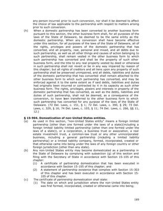 any person incurred prior to such conversion, nor shall it be deemed to affect
      the choice of law applicable to the partnership with respect to matters arising
      prior to such conversion.
(h)    When a domestic partnership has been converted to another business form
       pursuant to this section, the other business form shall, for all purposes of the
       laws of the State of Delaware, be deemed to be the same entity as the
       domestic partnership. When any conversion shall have become effective
       under this section, for all purposes of the laws of the State of Delaware, all of
       the rights, privileges and powers of the domestic partnership that has
       converted, and all property, real, personal and mixed, and all debts due to
       such partnership, as well as all other things and causes of action belonging to
       such partnership, shall remain vested in the other business form to which
       such partnership has converted and shall be the property of such other
       business form, and the title to any real property vested by deed or otherwise
       in such partnership shall not revert or be in any way impaired by reason of
       this chapter; but all rights of creditors and all liens upon any property of such
       partnership shall be preserved unimpaired, and all debts, liabilities and duties
       of the domestic partnership that has converted shall remain attached to the
       other business form to which such partnership has converted, and may be
       enforced against it to the same extent as if said debts, liabilities and duties
       had originally been incurred or contracted by it in its capacity as such other
       business form. The rights, privileges, powers and interests in property of the
       domestic partnership that has converted, as well as the debts, liabilities and
       duties of such partnership, shall not be deemed, as a consequence of the
       conversion, to have b    een transferred to the other business form to which
       such partnership has converted for any purpose of the laws of the State of
       Delaware. (72 Del. Laws, c. 151, § 1; 72 Del. Laws, c. 390, § 29; 73 Del.
       Laws, c. 329, § 16; 74 Del. Laws, c. 103, § 11; 74 Del. Laws, c. 266, §§ 11,
       12.)

§ 15-904. Domestication of non-United States entities.
(a)   As used in this section, "non-United States entity" means a foreign limited
      partnership (other than one formed under the laws of a state)(including a
      foreign limited liability limited partnership (other than one formed under the
      laws of a state)), or a corporation, a business trust or association, a real
      estate investment trust, a common-law trust or any other unincorporated
      business, including a general partnership (including a limited liability
      partnership) or a limited liability company, formed, incorporated, created or
      that otherwise came into being under the laws of any foreign country or other
      foreign jurisdiction (other than any state).
(b)   Any non-United States ent ity may become domesticated as a partnership in
      the State of Delaware by complying with subsection (g) of this section and
      filing with the Secretary of State in accordance with Section 15-105 of this
      chapter:
      (1) A certificate of partnership domestication that has been executed in
             accordance with Section 15-105 of this chapter; and
      (2) A statement of partnership existence that complies with Section 15-303
             of this chapter and has been executed in accordance with Section 15-
             105 of this chapter.
(c)    The certificate of partnership domestication shall state:
       (1) The date on which and jurisdiction where the non-United States entity
             was first formed, incorporated, created or otherwise came into being;




                                                                                    189
 
