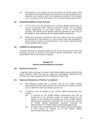 (2)    Sub-section (3) of section 19 and sub-section (1) of this section shall
             not affect the personal liability of a partner for his own wrongful act or
             omission, but a partner shall not be personally liable for the wrongful
             act or omission of any other partner of the limited liability partnership.

21.   Unlimited liability in case of fraud.

      (1)    In the event of an act carried out by a limited liability partnership, or
             any of its partners, with intent to defraud creditors of the limited
             liability partnership or any other person, or for any fraudulent
             purpose, the liability of the parties shall be unlimited for all or any of
             the debts or other liabilities of the limited liability partnership.

      (2)    Where any business is carried on with such intent or for such purpose
             as mentioned in sub-section (1), every person who was knowingly a
             party to the carrying on of the business in the manner aforesaid shall
             be punishable under the Act.

22.   Liability for personal acts.

      A partner shall have unlimited liability for his or her personal acts which are
      not done for and on behalf of the limited liability partnership, and were
      committed in his or her personal capacity.




                                     Chapter VI
                       Duties and Standards of Conduct

23.   Duties of Partners.

       A partner shall discharge his duties to the limited liability partnership and the
      other partners under this Act or under the partnership agreement and
      exercise any right consistent with the obligation of good faith.

24.   Gene ral Standards of Partner's Conduct.

      (1)    The fiduciary duties that a partner has to the limited liability
             partnership and the other partners are the duties of loyalty and due
             care as specified under sub-section (2) and (3).

      (2)    A partner's duty of loyalty to the limited liability partnership shall
             include:
             (a)    to account to the limited liability partnership and hold as
                    trustee for it any property, profit, or benefit derived by the
                    partner in the conduct and winding up of the limited liability
                    partnership's activities or derived from a use by the partner
                    of limited liability partnership property, including the
                    appropriation of a limited liability partnership opportunity;
             (b)    to refrain from competing with the limited liability partnership
                    in the conduct or winding up of the limited liability
                    partnership's activities; and




                                                                                     19
 