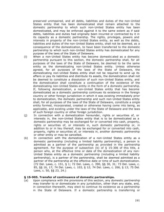 preserved unimpaired, and all debts, liabilities and duties of the non-United
      States entity that has been domesticated shall remain attached to the
      domestic partnership to which such non-United States entity has been
      domesticated, and may be enforced against it to the same extent as if said
      debts, liabilities and duties had originally been incurred or contracted by it in
      its capacity as a domestic partnership. The rights, privileges, powers and
      interests in property of the non-United States entity, as well as the debts,
      liabilities and duties of the non-United States entity, shall not be deemed, as a
      consequence of the domestication, to have been transferred to the domestic
      partnership to which such non-United States entity has domesticated for any
      purpose of the laws of the State of Delaware.
(i)   When a non-United States entity has become domestic ated as a domestic
      partnership pursuant to this section, the domestic partnership shall, for all
      purposes of the laws of the State of Delaware, be deemed to be the same
      entity as the domesticating non-United States entity. Unless otherwise
      agreed, for all purposes of the laws of the State of Delaware, the
      domesticating non-United States entity shall not be required to wind up its
      affairs or pay its liabilities and distribute its assets, the domestication shall not
      be deemed to constitute a dissolution of such non-United States entity, and
      the domestication shall constitute a continuation of the existence of the
      domesticating non-United States entity in the form of a domestic partnership.
      If, following domestication, a non-United States entity that has become
      domesticated as a domestic partnership continues its existence in the foreign
      country or other foreign jurisdiction in which it was existing immediately prior
      to domestication, the domestic partnership and such non-United States entity
      shall, for all purposes of the laws of the State of Delaware, constitute a single
      entity formed, incorporated, created or otherwise having come into being, as
      applicable, and existing under the laws of the State of Delaware and the laws
      of such foreign country or other foreign jurisdiction.
(j)    In connection with a domestication hereunder, rights or securities of, or
       interests in, the non-United States entity that is to be domesticated as a
       domestic partnership may be exchanged for or converted into cash, property,
       rights or securities of, or interests in, such domestic partnership or, in
       addition to or in lieu thereof, may be exchanged for or converted into cash,
       property, rights or securities of, or interests in, another domestic partnership
       or other entity or may be cancelled.
(k)    In connection with the domestication of a non-United States entity as a
       domestic partnership (including a limited liability partnership), a person is
       admitted as a partner of the partnership as provided in the partnership
       agreement. For the purpose of subsection (b) of § 15-306 of this title, a
       person who, at the effective time or date of the domestication of any non-
       United States entity as a domestic partnership (including a limited liability
       partnership), is a partner of the partnership, shall be deemed admitted as a
       partner of the partnership at the effective date or time of such domestication.
       (72 Del. Laws, c. 151, § 1; 72 Del. Laws, c. 390, §§ 30, 31; 73 Del. Laws, c.
       85, §§ 16, 17; 74 Del. Laws, c. 103, § 12; 74 Del. Laws, c. 266, § 13; 75 Del.
       Laws, c. 50, §§ 23, 24.)

§ 15-905. Transfer of continuance of domestic partnerships.
(a)   Upon compliance with the provisions of this section, any domestic partnership
      may transfer to or domesticate in any jurisdiction, other than any state, and,
      in connection therewith, may elect to continue its existence as a partnership
      in the State of Delaware. If a domestic partnership is transferring or



                                                                                       191
 