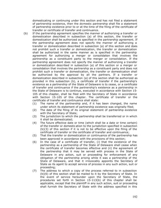 domesticating or continuing under this section and has not filed a statement
      of partnership existence, then the domestic partnership shall file a statement
      of partnership existence prior to or at the time of the filing of the certificate of
      transfer or certificate of transfer and continuance.
(b)   If the partnership agreement specifies the manner of authorizing a transfer or
      domestication described in subsection (a) of this section, the transfer or
      domestication shall be authorized as specified in the partnership agreement. If
      the partnership agreement does not specify the manner of authorizing a
      transfer or domestication described in subsection (a) of this section and does
      not prohibit such a transfer or domestication, the transfer or domestication
      shall be authorized in the same manner as is specified in the partnership
      agreement for authorizing a merger or consolidation that involves the
      partnership as a constituent party to the merger or consolidation. If the
      partnership agreement does not specify the manner of authorizing a transfer
      or domestication described in subsection (a) of this section or a merger or
      consolidation that involves the partnership as a constituent party and does not
      prohibit such a transfer or domestication, the transfer or domestication shall
      be authorized by the approval by all the partners. If a transfer or
      domestication described in subsection (a) of this section shall be authorized as
      provided in this subsection (b), a certificate of transfer if the partnership's
      existence as a partnership of the State of Delaware is to cease, or a certificate
      of transfer and continuance if the partnership's existence as a partnership in
      the State of Delaware is to continue, executed in accordance with Section 15-
      105 of this chapter, shall be filed with the Secretary of State in accordance
      with Section 15-105 of this chapter. The certificate of transfer or the
      certificate of transfer and continuance shall state:
      (1) The name of the partnership and, if it has been changed, the name
             under which its statement of partnership existence was originally filed;
      (2) The date of the filing of its original statement of partnership existence
             with the Secretary of State;
      (3) The jurisdiction to which the partnership shall be transferred or in which
             it shall be domesticated;
      (4) The future effective date or time (which shall be a date or time certain)
             of the transfer or domestic ation to the jurisdiction specified in subsection
             (b)(3) of this section if it is not to be effective upon the filing of the
             certificate of transfer or the certificate of transfer and continuance;
      (5) That the transfer or domestication or continuance of the partnership has
             been approved in accordance with the provisions of this section;
      (6) In the case of a certificate of transfer, (i) that the existence of the
             partnership as a partnership of the State of Delaware shall cease when
             the certificate of transfer becomes effective and (ii) the agreement of
             the partnership that it may be served with process in the State of
             Delaware in any action, suit or proceeding for enforcement of any
             obligation of the partnership arising while it was a partnership of the
             State of Delaware, and that it irrevocably appoints the Secretary of
             State as its agent to accept service of process in any such action, suit or
             proceeding;
      (7) The address to which a copy of the process referred to in subsection
             (b)(6) of this section shall be mailed to it by the Secretary of State. In
             the event of service hereunder upon the Secretary of State, the
             procedures set forth in Section 15-113(b) of this chapter shall be
             applicable, except that the plaintiff in any such action, suit or proceeding
             shall furnish the Secretary of State with the address specified in this



                                                                                      192
 