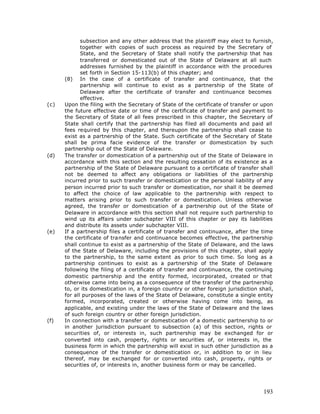 subsection and any other address that the plaintiff may elect to furnish,
             together with copies of such process as required by the Secretary of
             State, and the Secretary of State shall notify the partnership that has
             transferred or domesticated out of the State of Delaware at all such
             addresses furnished by the plaintiff in accordance with the procedures
             set forth in Section 15-113(b) of this chapter; and
      (8) In the case of a certificate of transfer and continuance, that the
             partnership will continue to exist as a partnership of the State of
             Delaware after the certificate of transfer and continuance becomes
             effective.
(c)   Upon the filing with the Secretary of State of the certificate of transfer or upon
      the future effective date or time of the certificate of transfer and payment to
      the Secretary of State of all fees prescribed in this chapter, the Secretary of
      State shall certify that the partnership has filed all documents and paid all
      fees required by this chapter, and thereupon the partnership shall cease to
      exist as a partnership of the State. Such certificate of the Secretary of State
      shall be prima facie evidence of the transfer or domestication by such
      partnership out of the State of Delaware.
(d)   The transfer or domestication of a partnership out of the State of Delaware in
      accordance with this section and the resulting cessation of its existence as a
      partnership of the State of Delaware pursuant to a certificate of transfer shall
      not be deemed to affect any obligations or liabilities of the partnership
      incurred prior to such transfer or domestication or the personal liability of any
      person incurred prior to such transfer or domestication, nor shall it be deemed
      to affect the choice of law applicable to the partnership with respect to
      matters arising prior to such transfer or domestication. Unless otherwise
      agreed, the transfer or domestication of a partnership out of the State of
      Delaware in accordance with this section shall not require such partnership to
      wind up its affairs under subchapter VIII of this chapter or pay its liabilities
      and distribute its assets under subchapter VIII.
(e)   If a partnership files a certificate of transfer and continuance, after the time
      the certificate of transfer and continuance becomes effective, the partnership
      shall continue to exist as a partnership of the State of Delaware, and the laws
      of the State of Delaware, including the provisions of this chapter, shall apply
      to the partnership, to the same extent as prior to such time. So long as a
      partnership continues to exist as a partnership of the State of Delaware
      following the filing of a certificate of transfer and continuance, the continuing
      domestic partnership and the entity formed, incorporated, created or that
      otherwise came into being as a consequence of the transfer of the partnership
      to, or its domestication in, a foreign country or other foreign jurisdiction shall,
      for all purposes of the laws of the State of Delaware, constitute a single entity
      formed, incorporated, created or otherwise having come into being, as
      applicable, and existing under the laws of the State of Delaware and the laws
      of such foreign country or other foreign jurisdiction.
(f)   In connection with a transfer or domestication of a domestic partnership to or
      in another jurisdiction pursuant to subsection (a) of this section, rights or
      securities of, or interests in, such partnership may be exchanged for or
      converted into cash, property, rights or securities of, or interests in, the
      business form in which the partnership will exist in such other jurisdiction as a
      consequence of the transfer or domestication or, in addition to or in lieu
      thereof, may be exchanged for or converted into cash, property, rights or
      securities of, or interests in, another business form or may be cancelled.




                                                                                     193
 