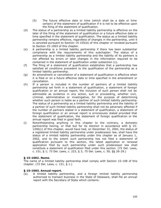 (5)       The future effective date or time (which shall be a date or time
                certain) of the statement of qualification if it is not to be effective upon
                the filing of the statement of qualification.
(d)   The status of a partnership as a limited liability partnership is effective on the
      later of the filing of the statement of qualification or a future effective date or
      time specified in the statement of qualification. The status as a limited liability
      partnership remains effective, regardless of changes in the partnership, until it
      is canceled pursuant to Section 15-105(d) of this chapter or revoked pursuant
      to Section 15-1003 of this chapter.
(e)   A partnership is a limited liability partnership if there has been substantial
      compliance with the requirements of this subchapter. The status of a
      partnership as a limited liability partnership and the liability of its partners is
      not affected by errors or later changes in the information required to be
      contained in the statement of qualification under subsection (c).
(f)   The filing of a statement of qualification establishes that a partnership has
      satisfied all conditions precedent to the qualification of the partnership as a
      limited liability partnership.
(g)   An amendment or cancellation of a statement of qualification is effective when
      it is filed or on a future effective date or time specified in the amendment or
      cancellation.
(h)   If a person is included in the number of partners of a limited liability
      partnership set forth in a statement of qualification, a statement of foreign
      qualification or an annual report, the inclusion of such person shall not be
      admissible as evidence in any action, suit or proceeding, whether civil,
      criminal, administrative or investigative, for the purpose of determining
      whether such person is liable as a partner of such limited liability partnership.
      The status of a partnership as a limited liability partnership and the liability of
      a partner of such limited liability partnership shall not be adversely affected if
      the number of partners stated in a statement of qualification, a statement of
      foreign qualification or an annual report is erroneously stated provided that
      the statement of qualification, the statement of foreign qualification or the
      annual report was filed in good faith.
(i)   Notwithstanding anything in this chapter to the contrary, a domestic
      partnership having, or that but for its election in accordance with § 15-
      1206(c) of this chapter, would have had, on December 31, 2001, the status of
      a registered limited liability partnership under predecessor law, shall have the
      status of a limited liability partnership under this chapter as of January 1,
      2002, and to the extent such partnership has not filed a statement of
      qualification pursuant to this section, the latest application or renewal
      application filed by such partnership under such predecessor law shall
      constitute a statement of qualification filed under this section. (72 Del. Laws,
      c. 151, § 1; 73 Del. Laws, c. 223, § 2; 75 Del. Laws, c. 50, §§ 26-29.)

§ 15-1002. Name.
The name of a limited liability partnership shall comply with Section 15-108 of this
chapter. (72 Del. Laws, c. 151, § 1.)

§ 15-1003. Annual report.
(a)   A limited liability partnership, and a foreign limited liability partnership
      authorized to transact business in the State of Delaware, shall file an annual
      report with the Secretary of State which contains:




                                                                                        195
 