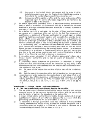 (1)      the name of the limited liability partnership and the state or other
                jurisdiction under whose laws the foreign limited liability partnership is
                formed and the number of partners of the partnership; and
      (2)       the address of the registered office and the name and address of the
                registered agent for service of process required to be maintained by
                Section 15-111 of this chapter.
(b)   An annual report must be filed by June 1 of each year following the calendar
      year in which a statement of qualification filed by a partnership becomes
      effective or a foreign partnership becomes authorized to transact business in
      the State of Delaware.
(c)   On or before March 31 of each year, the Secretary of State shall mail to each
      partnership at its registered office set forth in the last filed statement of
      qualification or statement of foreign qualification or annual report a notice
      specifying that the annual report together with applicable fees shall be due on
      June 1 of the current year and stating that the statement of qualification or
      statement of foreign qualification of the partnership shall be deemed to be
      revoked unless such report is filed and such filing fee is paid on or before June
      1 of the following year. The Secretary of State shall not issue a certificate of
      good standing with respect to any partnership which has not filed an annual
      report and paid the required filing fee pursuant to this section. The statement
      of qualification or statement of foreign qualification of any such partnership
      that fails to file such annual report or pay such required filing fee on or before
      June 1 of the following year shall be deemed to be revoked.
(d)   A revocation under subsection (c) only affects a partnership's status as a
      limited liability partnership and is not an event of dissolution of the
      partnership.
(e)   A partnership whose statement of qualification or statement of foreign
      qualification has been revoked pursuant to subsection (c) may apply to the
      Secretary of State for reinstatement after the effective date of the revocation.
      The application must state:
      (1) the name of the partnership and the effective date of the revocation;
              and
      (2) that the ground for revocation either did not exist or has been corrected.
(f)    A reinstatement under subsection (e) relates back to and takes effect as of
       the effective date of the revocation, and the partnership's status as a limited
       liability partnership continues as if the revocation had never occurred. (72
       Del. Laws, c. 151, § 1; 73 Del. Laws, c. 223, § 3; 75 Del. Laws, c. 50, §§ 30,
       31.)

Subchapter XI. Foreign Limited Liability Partnership
§ 15-1101. Law governing foreign limited liability partnership.
(a)   The law under which a foreign limited liability partnership is formed governs
      relations among the partners and between the partners and the partnership
      and the liability of partners for obligations of the partnership.
(b)   A foreign limited liability partnership may not be denied a statement of foreign
      qualification by reason of any difference between the law under which the
      partnership was formed and the law of the State of Delaware.
(c)    A statement of foreign qualification does not authorize a foreign limited
       liability partnership to engage in any business or exercise any power that a
       partnership may not engage in or exercise in the State of Delaware as a
       limited liability partnership. (72 Del. Laws, c. 151, § 1.)




                                                                                      196
 