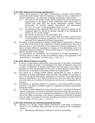 § 15-1102. Statement of foreign qualification.
(a)   Before doing business in the State of Delaware, a foreign limited liability
      partnership shall register with the Secretary of State by filing a statement of
      foreign qualification. The statement of foreign qualification must contain:
      (1)     the name of the foreign limited liability partnership which satisfies the
              requirements of the State or other jurisdiction under whose law it is
              formed and ends with the words "Registered Limited Liability
              Partnership" or "Limited Liability Partnership," the abbreviation
              "R.L.L.P." or "L.L.P." or the designation "RLLP" or "LLP";
      (2)     the address of the registered office and the name and address of the
              registered agent for service of process required to be maintained by
              Section 15-111 of this chapter;
      (3)     the number of partners of the partnership; and
      (4)     the future effective date or time (which shall be a date or time certain)
              of the statement of foreign qualification if it is not to be effective upon
              the filing of the statement of foreign qualification.
(b)   The status of a partnership as a foreign limited liability partnership is effective
      on the later of the filing of the statement of foreign qualification or the future
      effective date or time specified in the statement of foreign qualification. The
      status re mains effective, regardless of changes in the partnership, until it is
      canceled pursuant to Section 15-105(d) of this chapter or revoked pursuant to
      Section 15-1003 of this chapter.
(c)   An amendment or cancellation of a statement of foreign qualification is
      effective when it is filed or on the future effective date or time specified in the
      amendment or cancellation. (72 Del. Laws, c. 151, § 1.)

§ 15-1103. Effect of failure to qualify.
(a)   A foreign limited liability partnership doing business in the State of Delaware
      may not maintain an action or proceeding in the State of Delaware until it has
      in effect a statement of foreign qualification and has paid to the State of
      Delaware all fees and penalties for the years or parts thereof during which it
      did business in the State of Delaware without such qualification.
(b)   The failure of a foreign limited liability partnership to have in effect a
      statement of foreign qualification does not impair the validity of a contract or
      act of the foreign limited liability partnership or preclude it from defending an
      action or proceeding in the State of Delaware or does not impair the right of
      any other party to a contract to maintain any action, suit or proceeding on the
      contract.
(c)   A limitation on personal liability of a partner is not waived solely by doing
      business in the State of Delaware without a statement of foreign qualification
      having been filed.
(d)    If a foreign limited liability partnership does business in the State of Delaware
       without a statement of foreign qualification having been filed, the Secretary of
       State is its agent for service of process with respect to a right of action arising
       out of the doing of business in the State of Delaware and service of process
       may be made in accordance with the procedures set forth in Section 15-113
       of this chapter. (72 Del. Laws, c. 151, § 1.)

§ 15-1104. Activities not constituting doing business.
(a)   Activities of a foreign limited liability partnership in the State of Delaware
      which do not constitute doing business for the purpose of this subchapter
      include:
      (1)     Maintaining, defending or settling an action or proceeding;



                                                                                      197
 