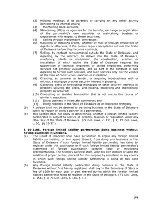 (2)  Holding meetings of its partners or carrying on any other activity
            concerning its internal affairs;
       (3)    Maintaining bank accounts;
       (4) Maintaining offic es or agencies for the transfer, exchange or registration
            of the partnership's own securities or maintaining trustees or
            depositories with respect to those securities;
       (5)    Selling through independent contractors;
       (6) Soliciting or obtaining orders, whether by mail or through employees or
            agents or otherwise, if the orders require acceptance outside the State
            of Delaware before they become contracts;
       (7) Selling, by contract consummated outside the State of Delaware, and
            agreeing, by the contract, to deliver into the State of Delaware,
            machinery, plants or equipment, the construction, erection or
            installation of which within the State of Delaware requires the
            supervision of technical engineers or skilled employees performing
            services not generally available, and as part of the contract of sale
            agreeing to furnish such services, and such services only, to the vendee
            at the time of construction, erection or installation;
       (8) Creating, as borrower or lender, or acquiring indebtedness with or
            without a mortgage or other security interest in property;
       (9) Collecting debts or foreclosing mortgages or other security interests in
            property securing the debts, and holding, protecting and maintaining
            property so acquired;
       (10) Conducting an isolated transaction that is not one in the course of
            similar transactions;
       (11)   Doing business in interstate commerce; and
      (12)    Doing business in the State of Delaware as an insurance company.
(b)   A person shall not be deemed to be doing business in the State of Delaware
      solely by reason of being a partner in a partnership.
(c)   This section does not apply in determining whether a foreign limited liability
      partnership is subject to service of process, taxation or regulation under any
      other law of the State of Delaware. (72 Del. Laws, c. 151, § 1; 75 Del. Laws,
      c. 50, §§ 32-37.)

§ 15-1105. Foreign limited liability partnerships doing business without
having qualified; injunctions.
(a)   The Court of Chancery shall have jurisdiction to enjoin any foreign limited
      liability partnership, or any agent thereof, from doing any business in the
      State of Delaware if such foreign limited liability partnership has failed to
      register under this subchapter or if such foreign limited liability partnership's
      statement      of   foreign    qualification   contains   false   or   misleading
      representations. The Attorney General shall, upon his own motion or upon the
      relation of proper parties, proceed for this purpose by complaint in any county
      in which such foreign limited liability partnership is doing or has done
      business.
(b)   Any foreign limited liability partnership doing business in the State of
      Delaware without first having registered shall pay to the Secretary of State a
      fee of $200 for each year or part thereof during which the foreign limited
      liability partnership failed to register in the State of Delaware. (72 Del. Laws,
      c. 151, § 1; 70 Del. Laws, c. 186, § 1.)




                                                                                   198
 